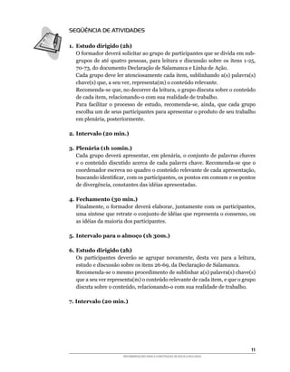 SEQÜÊNCIA DE ATIVIDADES

1. Estudo dirigido (2h)
	 O	formador	deverá	solicitar	ao	grupo	de	participantes	que	se	divida	em	sub-
   grupos	 de	 até	 quatro	 pessoas,	 para	 leitura	 e	 discussão	 sobre	 os	 itens	 1-25,	
   70-73,	do	documento	Declaração	de	Salamanca	e	Linha	de	Ação.
	 Cada	grupo	deve	ler	atenciosamente	cada	item,	sublinhando	a(s)	palavra(s)	
   chave(s)	que,	a	seu	ver,	representa(m)	o	conteúdo	relevante.
	 Recomenda-se	que,	no	decorrer	da	leitura,	o	grupo	discuta	sobre	o	conteúdo	
   de	cada	item,	relacionando-o	com	sua	realidade	de	trabalho.
	 Para	 facilitar	 o	 processo	 de	 estudo,	 recomenda-se,	 ainda,	 que	 cada	 grupo	
   escolha	um	de	seus	participantes	para	apresentar	o	produto	de	seu	trabalho	
   em	plenária,	posteriormente.

2. Intervalo (20 min.)

3. Plenária (1h 1omin.)
	 Cada	grupo	deverá	apresentar,	em	plenária,	o	conjunto	de	palavras	chaves	
   e	o	conteúdo	discutido	acerca	de	cada	palavra	chave.	Recomenda-se	que	o	
   coordenador	escreva	no	quadro	o	conteúdo	relevante	de	cada	apresentação,	
   buscando	identificar,	com	os	participantes,	os	pontos	em	comum	e	os	pontos	
   de	divergência,	constantes	das	idéias	apresentadas.

4. Fechamento (30 min.)
	 Finalmente,	o	formador	deverá	elaborar,	juntamente	com	os	participantes,	
   uma	síntese	que	retrate	o	conjunto	de	idéias	que	representa	o	consenso,	ou	
   as	idéias	da	maioria	dos	participantes.

5. Intervalo para o almoço (1h 30m.)

6. Estudo dirigido (2h)
	 Os	 participantes	 deverão	 se	 agrupar	 novamente,	 desta	 vez	 para	 a	 leitura,	
   estudo	e	discussão	sobre	os	itens	26-69,	da	Declaração	de	Salamanca.
	 Recomenda-se	o	mesmo	procedimento	de	sublinhar	a(s)	palavra(s)	chave(s)	
   que	a	seu	ver	representa(m)	o	conteúdo	relevante	de	cada	item,	e	que	o	grupo	
   discuta	sobre	o	conteúdo,	relacionando-o	com	sua	realidade	de	trabalho.

7. Intervalo (20 min.)




                                                                                        11
                          RECOMENDAÇÕES PARA A CONSTRUÇÃO DE ESCOLA INCLUSIVA
 