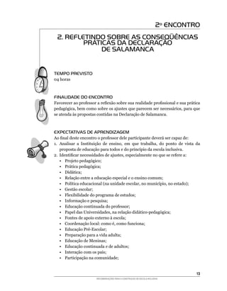 2º ENCONTRO
  2. REFLETINDO SOBRE AS CONSEQÜÊNCIAS
          PRÁTICAS DA DECLARAÇÃO
               DE SALAMANCA


TEMPO PREVISTO
04	horas



FINALIDADE DO ENCONTRO
Favorecer	ao	professor	a	reflexão	sobre	sua	realidade	profissional	e	sua	prática	
pedagógica,	bem	como	sobre	os	ajustes	que	parecem	ser	necessários,	para	que	
se atenda às propostas contidas na Declaração de Salamanca.



EXPECTATIVAS DE APRENDIZAGEM
Ao	final	deste	encontro	o	professor	dele	participante	deverá	ser	capaz	de:
1.	 Analisar	 a	 Instituição	 de	 ensino,	 em	 que	 trabalha,	 do	 ponto	 de	 vista	 da	
    proposta	de	educação	para	todos	e	do	princípio	da	escola	inclusiva.
2.	 Identificar	necessidades	de	ajustes,	especialmente	no	que	se	refere	a:
    •	 Projeto	pedagógico;
    •	 Prática	pedagógica;
    •	 Didática;
    • Relação entre a educação especial e o ensino comum;
    •	 Política	educacional	(na	unidade	escolar,	no	município,	no	estado);
    • Gestão escolar;
    • Flexibilidade do programa de estudos;
    •	 Informação	e	pesquisa;
    •	 Educação	continuada	do	professor;
    •	 Papel	das	Universidades,	na	relação	didático-pedagógica;
    • Fontes de apoio externo à escola;
    •	 Coordenação	local:	como	é,	como	funciona;
    •	 Educação	Pré-Escolar;
    • Preparação para a vida adulta;
    •	 Educação	de	Meninas;
    • Educação continuada e de adultos;
    • Interação com os pais;
    • Participação na comunidade;


                                                                                     13
                         RECOMENDAÇÕES PARA A CONSTRUÇÃO DE ESCOLA INCLUSIVA
 