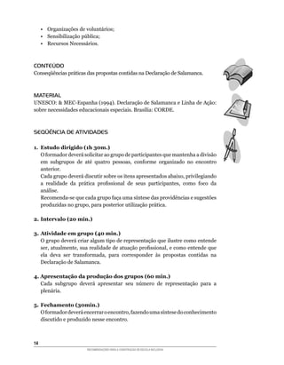 •	 Organizações	de	voluntários;
     •	 Sensibilização	pública;
     •	 Recursos	Necessários.



CONTEÚDO
Conseqüências	práticas	das	propostas	contidas	na	Declaração	de	Salamanca.



MATERIAL
UNESCO:		MEC-Espanha	(1994).	Declaração	de	Salamanca	e	Linha	de	Ação:	
sobre	necessidades	educacionais	especiais.	Brasília:	CORDE.



SEQÜÊNCIA DE ATIVIDADES

1. Estudo dirigido (1h 30m.)
	 O	formador	deverá	solicitar	ao	grupo	de	participantes	que	mantenha	a	divisão	
   em	 subgrupos	 de	 até	 quatro	 pessoas,	 conforme	 organizado	 no	 encontro	
   anterior.
	 Cada	grupo	deverá	discutir	sobre	os	itens	apresentados	abaixo,	privilegiando	
   a	 realidade	 da	 prática	 profissional	 de	 seus	 participantes,	 como	 foco	 da	
   análise.
	 Recomenda-se	que	cada	grupo	faça	uma	síntese	das	providências	e	sugestões	
   produzidas	no	grupo,	para	posterior	utilização	prática.

2. Intervalo (20 min.)

3. Atividade em grupo (40 min.)
	 O	grupo	deverá	criar	algum	tipo	de	representação	que	ilustre	como	entende	
   ser,	atualmente,	sua	realidade	de	atuação	profissional,	e	como	entende	que	
   ela	 deva	 ser	 transformada,	 para	 corresponder	 às	 propostas	 contidas	 na	
   Declaração de Salamanca.

4. Apresentação da produção dos grupos (60 min.)
	 Cada	 subgrupo	 deverá	 apresentar	 seu	 número	 de	 representação	 para	 a	
   plenária.

5. Fechamento (30min.)
	 O	formador	deverá	encerrar	o	encontro,	fazendo	uma	síntese	do	conhecimento	
   discutido e produzido nesse encontro.



14
                        RECOMENDAÇÕES PARA A CONSTRUÇÃO DE ESCOLA INCLUSIVA
 