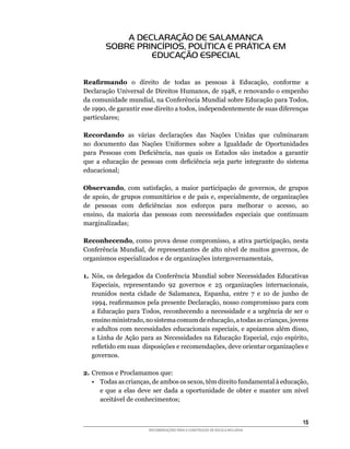 A DECLARAÇÃO DE SALAMANCA
        SOBRE PRINCÍPIOS, POLÍTICA E PRÁTICA EM
                 EDUCAÇÃO ESPECIAL


Reafirmando	 o	 direito	 de	 todas	 as	 pessoas	 à	 Educação,	 conforme	 a	
Declaração	Universal	de	Direitos	Humanos,	de	1948,	e	renovando	o	empenho	
da	comunidade	mundial,	na	Conferência	Mundial	sobre	Educação	para	Todos,	
de	1990,	de	garantir	esse	direito	a	todos,	independentemente	de	suas	diferenças	
particulares;

Recordando	 as	 várias	 declarações	 das	 Nações	 Unidas	 que	 culminaram	
no	 documento	 das	 Nações	 Uniformes	 sobre	 a	 Igualdade	 de	 Oportunidades	
para	 Pessoas	 com	 Deficiência,	 nas	 quais	 os	 Estados	 são	 instados	 a	 garantir	
que	 a	 educação	 de	 pessoas	 com	 deficiência	 seja	 parte	 integrante	 do	 sistema	
educacional;

Observando,	 com	 satisfação,	 a	 maior	 participação	 de	 governos,	 de	 grupos	
de	apoio,	de	grupos	comunitários	e	de	pais	e,	especialmente,	de	organizações	
de	 pessoas	 com	 deficiências	 nos	 esforços	 para	 melhorar	 o	 acesso,	 ao	
ensino,	 da	 maioria	 das	 pessoas	 com	 necessidades	 especiais	 que	 continuam	
marginalizadas;

Reconhecendo,	como	prova	desse	compromisso,	a	ativa	participação,	nesta	
Conferência	 Mundial,	 de	 representantes	 de	 alto	 nível	 de	 muitos	 governos,	 de	
organismos	especializados	e	de	organizações	intergovernamentais,

1. Nós,	 os	 delegados	 da	 Conferência	 Mundial	 sobre	 Necessidades	 Educativas	
   Especiais,	 representando	 92	 governos	 e	 25	 organizações	 internacionais,	
   reunidos	 nesta	 cidade	 de	 Salamanca,	 Espanha,	 entre	 7	 e	 10	 de	 junho	 de	
   1994,	reafirmamos	pela	presente	Declaração,	nosso	compromisso	para	com	
   a	Educação	para	Todos,	reconhecendo	a	necessidade	e	a	urgência	de	ser	o	
   ensino	ministrado,	no	sistema	comum	de	educação,	a	todas	as	crianças,	jovens	
   e	adultos	com	necessidades	educacionais	especiais,	e	apoiamos	além	disso,	
   a	Linha	de	Ação	para	as	Necessidades	na	Educação	Especial,	cujo	espírito,	
   refletido	em	suas		disposições	e	recomendações,	deve	orientar	organizações	e	
   governos.

2. Cremos	e	Proclamamos	que:
   •	 Todas	as	crianças,	de	ambos	os	sexos,	têm	direito	fundamental	à	educação,	
      e	 que	 a	 elas	 deve	 ser	 dada	 a	 oportunidade	 de	 obter	 e	 manter	 um	 nível	
      aceitável	de	conhecimentos;


                                                                                      15
                         RECOMENDAÇÕES PARA A CONSTRUÇÃO DE ESCOLA INCLUSIVA
 
