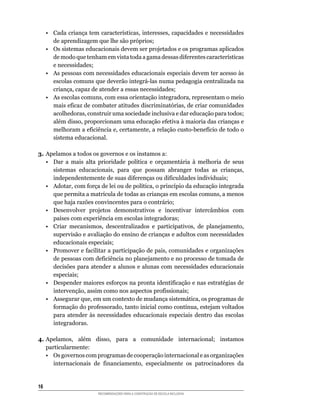 •	 Cada	criança	tem	características,	interesses,	capacidades	e	necessidades	
        de	aprendizagem	que	lhe	são	próprios;
     • Os sistemas educacionais devem ser projetados e os programas aplicados
        de	modo	que	tenham	em	vista	toda	a	gama	dessas	diferentes	características	
        e necessidades;
     • As pessoas com necessidades educacionais especiais devem ter acesso às
        escolas	comuns	que	deverão	integrá-las	numa	pedagogia	centralizada	na	
        criança,	capaz	de	atender	a	essas	necessidades;
     •	 As	escolas	comuns,	com	essa	orientação	integradora,	representam	o	meio	
        mais	eficaz	de	combater	atitudes	discriminatórias,	de	criar	comunidades	
        acolhedoras,	construir	uma	sociedade	inclusiva	e	dar	educação	para	todos;	
        além	disso,	proporcionam	uma	educação	efetiva	à	maioria	das	crianças	e	
        melhoram	a	eficiência	e,	certamente,	a	relação	custo-benefício	de	todo	o	
        sistema educacional.

3. Apelamos	a	todos	os	governos	e	os	instamos	a:
   •	 Dar	 a	 mais	 alta	 prioridade	 política	 e	 orçamentária	 à	 melhoria	 de	 seus	
      sistemas	 educacionais,	 para	 que	 possam	 abranger	 todas	 as	 crianças,	
      independentemente	de	suas	diferenças	ou	dificuldades	individuais;
   •	 Adotar,	com	força	de	lei	ou	de	política,	o	princípio	da	educação	integrada	
      que	permita	a	matrícula	de	todas	as	crianças	em	escolas	comuns,	a	menos	
      que	haja	razões	convincentes	para	o	contrário;
   • Desenvolver projetos demonstrativos e incentivar intercâmbios com
      países	com	experiência	em	escolas	integradoras;
   •	 Criar	 mecanismos,	 descentralizados	 e	 participativos,	 de	 planejamento,	
      supervisão e avaliação do ensino de crianças e adultos com necessidades
      educacionais especiais;
   •	 Promover	e	facilitar	a	participação	de	pais,	comunidades	e	organizações	
      de	pessoas	com	deficiência	no	planejamento	e	no	processo	de	tomada	de	
      decisões para atender a alunos e alunas com necessidades educacionais
      especiais;
   •	 Despender	maiores	esforços	na	pronta	identificação	e	nas	estratégias	de	
      intervenção,	assim	como	nos	aspectos	profissionais;
   •	 Assegurar	que,	em	um	contexto	de	mudança	sistemática,	os	programas	de	
      formação	do	professorado,	tanto	inicial	como	contínua,	estejam	voltados	
      para atender às necessidades educacionais especiais dentro das escolas
      integradoras.

4. Apelamos,	 além	 disso,	 para	 a	 comunidade	 internacional;	 instamos	
   particularmente:
   • Os governos com programas de cooperação internacional e as organizações
      internacionais	 de	 financiamento,	 especialmente	 os	 patrocinadores	 da	


16
                         RECOMENDAÇÕES PARA A CONSTRUÇÃO DE ESCOLA INCLUSIVA
 