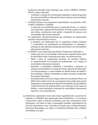 Conferência	 Mundial	 sobre	 Educação	 para	 Todos,	 UNESCO,	 UNICEF,	
      PNUD	e	o	Banco	Mundial:
      -	 A	defender	o	enfoque	de	escolarização	integradora	e	apoiar	programas	
          de	ensino	que	facilitem	a	educação	de	alunos	e	alunas	com	necessidades	
          educacionais especiais;
   •	 As	Nações	Unidas	e	seus	organismos	especializados,	em	particular	a	OIT,	
      a	OMS,	a	UNESCO	e	o	UNICEF:
      -	 A	aumentar	sua	contribuição	para	a	cooperação	técnica,	e	a	reforçar	
          sua	cooperação	e	sistemas	de	intercâmbio,	de	modo	a	apoiar,	de	forma	
          mais	 eficaz,	 atendimento	 mais	 amplo	 e	 integrador	 de	 pessoas	 com	
          necessidades educacionais especiais;
   •	 As	 organizações	 não-governamentais	 que	 participam	 da	 programação	
      nacional	e	da	prestação	de	serviços:
      -	 A	 fortalecer	 sua	 colaboração	 com	 os	 organismos	 oficiais	 nacionais	
          e	 a	 intensificar	 sua	 participação	 no	 planejamento,	 na	 aplicação	 e	
          avaliação de uma educação integradora para alunos com necessidades
          educacionais especiais;
   •	 A	UNESCO,	como	organização	das	Nações	Unidas	para	a	Educação,	a;
      -	 Cuidar	 para	 que	 as	 necessidades	 educacionais	 especiais	 façam	 parte	
          de	todo	debate	sobre	a	educação	para	todos,	nos	distintos	foros;
      -	 Obter	 o	 apoio	 de	 organizações	 docentes,	 em	 questões	 relativas	
          ao	 aprimoramento	 da	 formação	 do	 professorado,	 com	 relação	 às	
          necessidades educacionais especiais;
      -	 Estimular	 a	 comunidade	 acadêmica	 a	 intensificar	 a	 pesquisa,	 os	
          sistemas	de	intercâmbio	e	a	criação	de	centros	regionais	de	informação	
          e	de	documentação,	e	a	atuar	também	na	difusão	dessas	atividades	e	
          dos	resultados	e	objetivos	alcançados,	no	plano	nacional,	na	aplicação	
          da presente Declaração;
      -	 Arrecadar	fundos	através	da	criação,	dentro	de	seu	próximo	Plano,	em	
          Médio	Prazo	(1996-2002),	de	um	programa	mais	amplo	para	escolas	
          integradoras	e	de	programas	de	apoio	da	comunidade,	que	possibilitem	
          o	 desenvolvimento	 de	 projetos-piloto,	 que	 ofereçam	 novos	 meios	 de	
          difusão	 e	 criem	 indicadores	 referentes	 às	 necessidades	 educacionais	
          especiais e ao seu atendimento.

5. Finalmente,	expressamos	nosso	mais	sincero	agradecimento	ao	governo	da	
   Espanha	 e	 à	 UNESCO	 pela	 organização	 desta	 Conferência	 e	 os	 exortamos	
   a	 desenvolver	 todos	 os	 esforços	 necessários,	 para	 dar	 conhecimento	 desta	
   Declaração	 e	 da	 Linha	 de	 Ação	 à	 comunidade	 mundial,	 especialmente	 em	
   foros	 tão	 importantes	 como	 a	 Reunião	 de	 Cúpula	 para	 o	 Desenvolvimento	
   Social	(em	Kopenhagen,	em	1995)	e	a	Conferência	Mundial	sobre	a	Mulher	
   (em	Beijing,	em	1995).


                                                                                  1
                        RECOMENDAÇÕES PARA A CONSTRUÇÃO DE ESCOLA INCLUSIVA
 