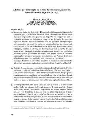 Adotada por aclamação na cidade de Salamanca, Espanha,
               neste décimo dia de junho de 1994.


                              LINHA DE AÇÃO
                           SOBRE NECESSIDADES
                          EDUCACIONAIS ESPECIAIS

INTRODUÇÃO
1.	 A	 presente	 Linha	 de	 Ação	 sobre	 Necessidades	 Educacionais	 Especiais	 foi	
    aprovada	 pela	 Conferência	 Mundial	 sobre	 Necessidades	 Educacionais	
    Especiais,	 organizada	 pelo	 governo	 da	 Espanha	 em	 cooperação	 com	 a	
    UNESCO,	 realizada	 em	 Salamanca,	 entre	 7	 e	 10	 de	 junho	 de	 1994.	 Seu	
    objetivo	é	definir	a	política	e	inspirar	a	ação	dos	governos,	de	organizações	
    internacionais	 e	 nacionais	 de	 ajuda,	 de	 organizações	 não-governamentais	
    e outras instituições na implementação da Declaração de Salamanca sobre
    princípios,	 políticas	 e	 prática,	 em	 Educação	 Especial.	 A	 Linha	 de	 Ação	
    baseia-se	na	experiência	dos	países	participantes	e	também	nas	resoluções,	
    recomendações e publicações do sistema das Nações Unidas e de outras
    organizações	 intergovernamentais,	 especialmente	 as	 Normas	 Uniformes	
    sobre	Igualdade	de	Oportunidades	para	Pessoas	com	Deficiência1.
	 Considera	 também	 as	 propostas,	 diretrizes	 e	 recomendações	 formuladas	
    pelos	cinco	seminários	regionais	preparatórios	desta	Conferência	Mundial.

2.	O	direito	de	toda	criança	à	educação	foi	proclamado	na	Declaração	de	Direitos	
   Humanos	e	ratificado	na	Declaração	Mundial	sobre	Educação	para	Todos.
	 Toda	pessoa	com	deficiência	tem	o	direito	de	manifestar	seus	desejos	quanto	
   a	sua	educação,	na	medida	de	sua	capacidade	de	estar	certa	disso.	Os	pais	
   têm	o	direito	inerente	de	serem	consultados	sobre	a	forma	de	educação	que	
   melhor	se	ajuste	às	necessidades,	circunstâncias	e	aspirações	de	seus	filhos.

3. O	 princípio	 fundamental	 desta	 Linha	 de	 Ação	 é	 de	 que	 as	 escolas	 devem	
   acolher	 todas	 as	 crianças,	 independentemente	 de	 suas	 condições	 físicas,	
   intelectuais,	 sociais,	 emocionais,	 lingüísticas	 ou	 outras.	 Devem	 acolher	
   crianças	 com	 deficiência	 e	 crianças	 com	 superdotação;	 crianças	 de	 rua	 e	
   que	 trabalham;	 crianças	 de	 populações	 distantes	 ou	 nômades;	 crianças	
   pertencentes	a	minorias	lingüísticas,	étnicas	ou	culturais	e	crianças	de	outros	
   grupos	 ou	 zonas,	 desfavorecidas	 ou	 marginalizadas.	 Tais	 condições	 geram	
   uma	 variedade	 de	 diferentes	 desafios	 aos	 sistemas	 escolares.	 No	 contexto	


Normas	uniformes	das	Nações	Unidas	sobre	Igualdade	de	oportunidades	para	pessoas	com	deficiência.




18
                             RECOMENDAÇÕES PARA A CONSTRUÇÃO DE ESCOLA INCLUSIVA
 