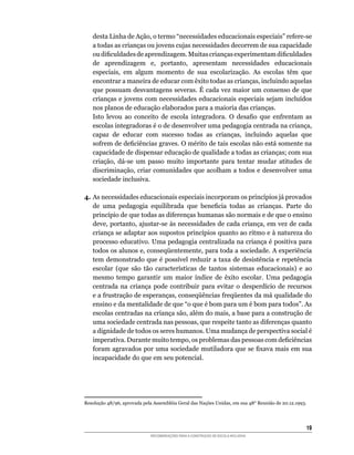 desta	Linha	de	Ação,	o	termo	“necessidades	educacionais	especiais”	refere-se	
    a todas as crianças ou jovens cujas necessidades decorrem de sua capacidade
    ou	dificuldades	de	aprendizagem.	Muitas	crianças	experimentam	dificuldades	
    de	 aprendizagem	 e,	 portanto,	 apresentam	 necessidades	 educacionais	
    especiais,	 em	 algum	 momento	 de	 sua	 escolarização.	 As	 escolas	 têm	 que	
    encontrar	a	maneira	de	educar	com	êxito	todas	as	crianças,	incluindo	aquelas	
    que	possuam	desvantagens	severas.	É	cada	vez	maior	um	consenso	de	que	
    crianças	e	jovens	com	necessidades	educacionais	especiais	sejam	incluídos	
    nos planos de educação elaborados para a maioria das crianças.
	   Isto	 levou	 ao	 conceito	 de	 escola	 integradora.	 O	 desafio	 que	 enfrentam	 as	
    escolas	integradoras	é	o	de	desenvolver	uma	pedagogia	centrada	na	criança,	
    capaz	 de	 educar	 com	 sucesso	 todas	 as	 crianças,	 incluindo	 aquelas	 que	
    sofrem	de	deficiências	graves.	O	mérito	de	tais	escolas	não	está	somente	na	
    capacidade	de	dispensar	educação	de	qualidade	a	todas	as	crianças;	com	sua	
    criação,	 dá-se	 um	 passo	 muito	 importante	 para	 tentar	 mudar	 atitudes	 de	
    discriminação,	criar	comunidades	que	acolham	a	todos	e	desenvolver	uma	
    sociedade inclusiva.

4.	As	necessidades	educacionais	especiais	incorporam	os	princípios	já	provados	
   de	 uma	 pedagogia	 equilibrada	 que	 beneficia	 todas	 as	 crianças.	 Parte	 do	
   princípio	de	que	todas	as	diferenças	humanas	são	normais	e	de	que	o	ensino	
   deve,	portanto,	ajustar-se	às	necessidades	de	cada	criança,	em	vez	de	cada	
   criança	se	adaptar	aos	supostos	princípios	quanto	ao	ritmo	e	à	natureza	do	
   processo	educativo.	Uma	pedagogia	centralizada	na	criança	é	positiva	para	
   todos	os	alunos	e,	conseqüentemente,	para	toda	a	sociedade.	A	experiência	
   tem	demonstrado	que	é	possível	reduzir	a	taxa	de	desistência	e	repetência	
   escolar	 (que	 são	 tão	 características	 de	 tantos	 sistemas	 educacionais)	 e	 ao	
   mesmo	 tempo	 garantir	 um	 maior	 índice	 de	 êxito	 escolar.	 Uma	 pedagogia	
   centrada	 na	 criança	 pode	 contribuir	 para	 evitar	 o	 desperdício	 de	 recursos	
   e	a	frustração	de	esperanças,	conseqüências	freqüentes	da	má	qualidade	do	
   ensino	e	da	mentalidade	de	que	“o	que	é	bom	para	um	é	bom	para	todos”.	As	
   escolas	centradas	na	criança	são,	além	do	mais,	a	base	para	a	construção	de	
   uma	sociedade	centrada	nas	pessoas,	que	respeite	tanto	as	diferenças	quanto	
   a	dignidade	de	todos	os	seres	humanos.	Uma	mudança	de	perspectiva	social	é	
   imperativa.	Durante	muito	tempo,	os	problemas	das	pessoas	com	deficiências	
   foram	agravados	por	uma	sociedade	mutiladora	que	se	fixava	mais	em	sua	
   incapacidade	do	que	em	seu	potencial.




Resolução	48/96,	aprovada	pela	Assembléia	Geral	das	Nações	Unidas,	em	sua	48°	Reunião	de	20.12.1993.




                                                                                                   1
                             RECOMENDAÇÕES PARA A CONSTRUÇÃO DE ESCOLA INCLUSIVA
 