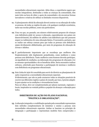 necessidades	educacionais	especiais.	Além	disso,	a	experiência	sugere	que	
     escolas	 integradoras,	 destinadas	 a	 todas	 as	 crianças	 da	 comunidade,	 têm	
     mais	êxito	na	hora	de	obter	o	apoio	da	comunidade	e	de	encontrar	formas	
     inovadores	e	criativas	de	utilizar	os	limitados	recursos	disponíveis.

11.	 O	planejamento	oficial	da	educação	deverá	centrar-se	na	educação	de	todas	
     as	pessoas,	de	todas	as	regiões	do	país,	e	de	qualquer	condição	econômica,	
     tanto	nas	escolas	públicas,	como	nas	particulares.

12.	 Uma	vez	que,	no	passado,	um	número	relativamente	pequeno	de	crianças	
     com	deficiência	pôde	ter	acesso	à	educação,	especialmente	nos	países	em	
     desenvolvimento,	há	milhões	de	adultos	com	deficiência	que	não	possuem	
     sequer	os	rudimentos	de	uma	educação	básica.	É	necessário,	portanto,	que	
     se	 realize	 um	 esforço	 comum	 para	 que	 todas	 as	 pessoas	 com	 deficiência	
     sejam	devidamente	alfabetizadas,	por	meio	de	programas	de	educação	de	
     Jovens e Adultos.

13.	 É	 particularmente	 importante	 que	 se	 reconheça	 que	 mulheres	 têm	
     freqüentemente	 sido	 duplamente	 prejudicadas,	 como	 mulheres	 e	 como	
     pessoas	com	deficiência.	Tanto	mulheres	como	homens	deverão	participar,	
     em	igualdade	de	condições,	na	elaboração	dos	programas	de	educação	e	ter	
     as	mesmas	oportunidades	e	de	se	beneficiar	deles.	Seria	necessário	realizar	
     esforços,	 sobretudo	 para	 fomentar	 a	 participação	 de	 meninas	 e	 mulheres	
     com	deficiência	em	programas	educacionais.	

14.	Esta	Linha	de	Ação	foi	concebida	para	servir	de	diretriz	no	planejamento	de	
    ações responsivas a necessidades educacionais especiais.
	   Evidentemente,	que	não	se	pode	enumerar	todas	as	situações	possíveis	de	
    ocorrer	nas	diferentes	regiões	e	países	do	mundo;	por	isso,	é	preciso	adaptá-
    la	para	ajustar-se	às	condições	e	circunstâncias	locais.
	   Para	ser	eficaz,	deve	ser	complementada	por	planos	nacionais,	regionais	e	
    locais,	inspirados	na	vontade	política	e	popular	de	alcançar	a	educação	para	
    todos.


           DIRETRIZES DE AÇÃO NO PLANO NACIONAL
                 “POLÍTICA E ORGANIZAÇÃO”.

15. A educação integrada e a reabilitação apoiada pela comunidade representam
    dois	 métodos	 complementares	 de	 ministrar	 o	 ensino	 a	 pessoas	 com	
    necessidades	 educacionais	 especiais.	 Ambas	 se	 baseiam	 no	 princípio	 de	
    integração e participação e representam modelos bem comprovados e



22
                         RECOMENDAÇÕES PARA A CONSTRUÇÃO DE ESCOLA INCLUSIVA
 