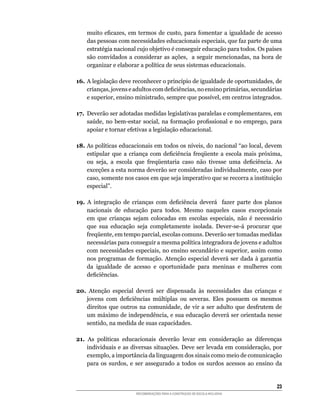 muito	 eficazes,	 em	 termos	 de	 custo,	 para	 fomentar	 a	 igualdade	 de	 acesso	
    das	pessoas	com	necessidades	educacionais	especiais,	que	faz	parte	de	uma	
    estratégia	nacional	cujo	objetivo	é	conseguir	educação	para	todos.	Os	países	
    são	 convidados	 a	 considerar	 as	 ações,	 	 a	 seguir	 mencionadas,	 na	 hora	 de	
    organizar	e	elaborar	a	política	de	seus	sistemas	educacionais.

16. A	legislação	deve	reconhecer	o	princípio	de	igualdade	de	oportunidades,	de	
    crianças,	jovens	e	adultos	com	deficiências,	no	ensino	primárias,	secundárias	
    e	superior,	ensino	ministrado,	sempre	que	possível,	em	centros	integrados.

17.	 Deverão	ser	adotadas	medidas	legislativas	paralelas	e	complementares,	em	
     saúde,	 no	 bem-estar	 social,	 na	 formação	 profissional	 e	 no	 emprego,	 para	
     apoiar	e	tornar	efetivas	a	legislação	educacional.

18.	As	políticas	educacionais	em	todos	os	níveis,	do	nacional	“ao	local,	devem	
    estipular	 que	 a	 criança	 com	 deficiência	 freqüente	 a	 escola	 mais	 próxima,	
    ou	 seja,	 a	 escola	 que	 freqüentaria	 caso	 não	 tivesse	 uma	 deficiência.	 As	
    exceções	a	esta	norma	deverão	ser	consideradas	individualmente,	caso	por	
    caso,	somente	nos	casos	em	que	seja	imperativo	que	se	recorra	a	instituição	
    especial”.

19.	 A	 integração	 de	 crianças	 com	 deficiência	 deverá	 	 fazer	 parte	 dos	 planos	
     nacionais	 de	 educação	 para	 todos.	 Mesmo	 naqueles	 casos	 excepcionais	
     em	 que	 crianças	 sejam	 colocadas	 em	 escolas	 especiais,	 não	 é	 necessário	
     que	 sua	 educação	 seja	 completamente	 isolada.	 Dever-se-á	 procurar	 que	
     freqüente,	em	tempo	parcial,	escolas	comuns.	Deverão	ser	tomadas	medidas	
     necessárias	para	conseguir	a	mesma	política	integradora	de	jovens	e	adultos	
     com	necessidades	especiais,	no	ensino	secundário	e	superior,	assim	como	
     nos	 programas	 de	 formação.	 Atenção	 especial	 deverá	 ser	 dada	 à	 garantia	
     da	 igualdade	 de	 acesso	 e	 oportunidade	 para	 meninas	 e	 mulheres	 com	
     deficiências.

20. Atenção	 especial	 deverá	 ser	 dispensada	 às	 necessidades	 das	 crianças	 e	
   jovens	 com	 deficiências	 múltiplas	 ou	 severas.	 Eles	 possuem	 os	 mesmos	
   direitos	 que	 outros	 na	 comunidade,	 de	 vir	 a	 ser	 adulto	 que	 desfrutem	 de	
   um	máximo	de	independência,	e	sua	educação	deverá	ser	orientada	nesse	
   sentido,	na	medida	de	suas	capacidades.

21.	 As	 políticas	 educacionais	 deverão	 levar	 em	 consideração	 as	 diferenças	
    individuais	e	as	diversas	situações.	Deve	ser	levada	em	consideração,	por	
    exemplo,	a	importância	da	linguagem	dos	sinais	como	meio	de	comunicação	
    para	 os	 surdos,	 e	 ser	 assegurado	 a	 todos	 os	 surdos	 acessos	 ao	 ensino	 da	


                                                                                      23
                         RECOMENDAÇÕES PARA A CONSTRUÇÃO DE ESCOLA INCLUSIVA
 