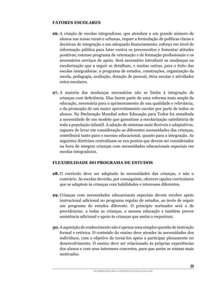 FATORES ESCOLARES

26.	A	 criação	 de	 escolas	 integradoras,	 que	 atendam	 a	 um	 grande	 número	 de	
    alunos	nas	zonas	rurais	e	urbanas,	requer	a	formulação	de	políticas	claras	e	
    decisivas	de	integração	e	um	adequado	financiamento;	esforço	em	nível	de	
    informação	pública	 para	 lutar	contra	 os	 preconceitos	 e	 fomentar	 atitudes	
    positivas;	extenso	programa	de	orientação	e	de	formação	profissionais	e	os	
    necessários	serviços	de	apoio.	Será	necessário	introduzir	as	mudanças	na	
    escolarização	 que	 a	 seguir	 se	 detalham,	 e	 muitas	 outras,	 para	 o	 êxito	 das	
    escolas	integradoras:	o	programa	de	estudos,	construções,	organização	da	
    escola,	pedagogia,	avaliação,	dotação	de	pessoal,	ética	escolar	e	atividades	
    extra-escolares.

27.	A	 maioria	 das	 mudanças	 necessárias	 não	 se	 limita	 à	 integração	 de	
    crianças	com	deficiência.	Elas	fazem	parte	de	uma	reforma	mais	ampla	da	
    educação,	necessária	para	o	aprimoramento	de	sua	qualidade	e	relevância,	
    e da promoção de um maior aproveitamento escolar por parte de todos os
    alunos.	Na	Declaração	Mundial	sobre	Educação	para	Todos	foi	ressaltada	
    a	necessidade	de	um	modelo	que	garantisse	a	escolarização	satisfatória	de	
    toda	a	população	infantil.	A	adoção	de	sistemas	mais	flexíveis	e	adaptativos,	
    capazes	de	levar	em	consideração	as	diferentes	necessidades	das	crianças,	
    contribuirá	tanto	para	o	sucesso	educacional,	quanto	para	a	integração.	As	
    seguintes	diretrizes	centralizam-se	nos	pontos	que	devem	ser	considerados	
    na	hora	de	integrar	crianças	com	necessidades	educacionais	especiais	em	
    escolas integradoras.

FLEXIBILIDADE DO PROGRAMA DE ESTUDOS

28. O	 currículo	 deve	 ser	 adaptado	 às	 necessidades	 das	 crianças,	 e	 não	 o	
    contrário.	As	escolas	deverão,	por	conseguinte,	oferecer	opções	curriculares	
    que	se	adaptem	às	crianças	com	habilidades	e	interesses	diferentes.

29. Crianças com necessidades educacionais especiais devem receber apoio
    instrucional	adicional	no	programa	regular	de	estudos,	ao	invés	de	seguir	
    um	 programa	 de	 estudos	 diferente.	 O	 princípio	 norteador	 será	 o	 de	
    providenciar,	 a	 todas	 as	 crianças,	 a	 mesma	 educação	 e	 também	 prover	
    assistência	adicional	e	apoio	às	crianças	que	assim	o	requeiram.

30.	A	aquisição	de	conhecimento	não	é	apenas	uma	simples	questão	de	instrução	
    formal	e	retórica.	O	conteúdo	do	ensino	deve	atender	às	necessidades	dos	
    indivíduos,	com	 o	 objetivo	 de	 torná-los	 aptos	 a	participar	 plenamente	 no	
    desenvolvimento.	 O	 ensino	 deve	 ser	 relacionado	 às	 próprias	 experiências	
    dos	alunos	e	com	seus	interesses	concretos,	para	que	assim	se	sintam	mais	
    motivados.

                                                                                       25
                          RECOMENDAÇÕES PARA A CONSTRUÇÃO DE ESCOLA INCLUSIVA
 