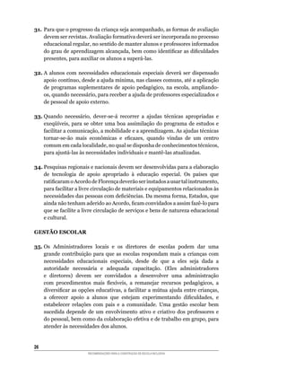 31.	 Para	que	o	progresso	da	criança	seja	acompanhado,	as	formas	de	avaliação	
     devem	ser	revistas.	Avaliação	formativa	deverá	ser	incorporada	no	processo	
     educacional	regular,	no	sentido	de	manter	alunos	e	professores	informados	
     do	grau	de	aprendizagem	alcançada,	bem	como	identificar	as	dificuldades	
     presentes,	para	auxiliar	os	alunos	a	superá-las.

32.	A	 alunos	 com	 necessidades	 educacionais	 especiais	 deverá	 ser	 dispensado	
    apoio	contínuo,	desde	a	ajuda	mínima,	nas	classes	comuns,	até	a	aplicação	
    de	 programas	 suplementares	 de	 apoio	 pedagógico,	 na	 escola,	 ampliando-
    os,	quando	necessário,	para	receber	a	ajuda	de	professores	especializados	e	
    de pessoal de apoio externo.

33.	Quando	 necessário,	 dever-se-á	 recorrer	 a	 ajudas	 técnicas	 apropriadas	 e	
    exeqüíveis,	 para	 se	 obter	 uma	 boa	 assimilação	 do	 programa	 de	 estudos	 e	
    facilitar	a	comunicação,	a	mobilidade	e	a	aprendizagem.	As	ajudas	técnicas	
    tornar-se-ão	 mais	 econômicas	 e	 eficazes,	 quando	 vindas	 de	 um	 centro	
    comum	em	cada	localidade,	no	qual	se	disponha	de	conhecimentos	técnicos,	
    para	ajustá-las	às	necessidades	individuais	e	mantê-las	atualizadas.

34.	Pesquisas	regionais	e	nacionais	devem	ser	desenvolvidas	para	a	elaboração	
    de	 tecnologia	 de	 apoio	 apropriado	 à	 educação	 especial.	 Os	 países	 que	
    ratificaram	o	Acordo	de	Florença	deverão	ser	instados	a	usar	tal	instrumento,	
    para	facilitar	a	livre	circulação	de	materiais	e	equipamentos	relacionados	às	
    necessidades	das	pessoas	com	deficiências.	Da	mesma	forma,	Estados,	que	
    ainda	não	tenham	aderido	ao	Acordo,	ficam	convidados	a	assim	fazê-lo	para	
    que	se	facilite	a	livre	circulação	de	serviços	e	bens	de	natureza	educacional	
    e cultural.

GESTÃO ESCOLAR

35. Os Administradores locais e os diretores de escolas podem dar uma
    grande	 contribuição	 para	 que	 as	 escolas	 respondam	 mais	 a	 crianças	 com	
    necessidades	 educacionais	 especiais,	 desde	 de	 que	 a	 eles	 seja	 dada	 a	
    autoridade	 necessária	 e	 adequada	 capacitação.	 (Eles	 administradores	
    e	 diretores)	 devem	 ser	 convidados	 a	 desenvolver	 uma	 administração	
    com	 procedimentos	 mais	 flexíveis,	 a	 remanejar	 recursos	 pedagógicos,	 a	
    diversificar	as	opções	educativas,	a	facilitar	a	mútua	ajuda	entre	crianças,	
    a	 oferecer	 apoio	 a	 alunos	 que	 estejam	 experimentando	 dificuldades,	 e	
    estabelecer relações com pais e a comunidade. Uma gestão escolar bem
    sucedida	 depende	 de	 um	 envolvimento	 ativo	 e	 criativo	 dos	 professores	 e	
    do	pessoal,	bem	como	da	colaboração	efetiva	e	de	trabalho	em	grupo,	para	
    atender às necessidades dos alunos.


26
                        RECOMENDAÇÕES PARA A CONSTRUÇÃO DE ESCOLA INCLUSIVA
 