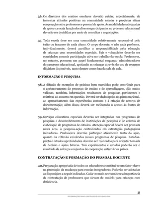 36.	Os	 diretores	 dos	 centros	 escolares	 deverão	 cuidar,	 especialmente,	 de	
    fomentar	 atitudes	 positivas	 na	 comunidade	 escolar	 e	 propiciar	 eficaz	
    cooperação	entre	professores	e	pessoal	de	apoio.	As	modalidades	adequadas	
    de	apoio	e	a	exata	função	dos	diversos	participantes	no	processo	educacional	
    deverão ser decididas por meio de consultas e negociações.

37.	Toda	 escola	 deve	 ser	 uma	 comunidade	 coletivamente	 responsável	 pelo	
    êxito	 ou	 fracasso	 de	 cada	 aluno.	 O	 corpo	 docente,	 e	 não	 cada	 professor,	
    individualmente,	 deverá	 partilhar	 a	 responsabilidade	 pela	 educação	
    de	 crianças	 com	 necessidades	 especiais.	 Pais	 e	 voluntários	 deverão	 ser	
    convidados	assumir	participação	ativa	no	trabalho	da	escola.	Professores,	
    no	 entanto,	 possuem	 um	 papel	 fundamental	 enquanto	 administradores	
    do	processo	educacional,	apoiando	as	crianças	através	do	uso	de	recursos	
    didáticos	disponíveis,	tanto	dentro	como	fora	da	sala	de	aula.

INFORMAÇÃO E PESQUISA

38.	A	 difusão	 de	 exemplos	 de	 práticas	 bem	 sucedidas	 pode	 contribuir	 para	
    o aprimoramento do processo de ensino e de aprendizagem. São muito
    valiosas,	 também,	 informações	 resultantes	 de	 pesquisas	 pertinentes	 e	
    relativas	ao	assunto	em	questão.	Deverá	ser	dado	apoio,	no	plano	nacional,	
    ao aproveitamento das experiências comuns e à criação de centros de
    documentação;	 além	 disso,	 deverá	 ser	 melhorado	 o	 acesso	 às	 fontes	 de	
    informação.

39. Serviços educativos especiais deverão ser integrados nos programas de
    pesquisa	 e	 desenvolvimento	 de	 instituições	 de	 pesquisa	 e	 de	 centros	 de	
    elaboração	de	programas	de	estudos.	Atenção	especial	deverá	ser	prestada	
    nesta	 área,	 à	 pesquisa-ação	 centralizadas	 em	 estratégias	 pedagógicas	
    inovadoras.	 Professores	 deverão	 participar	 ativamente	 tanto	 da	 ação,	
    quanto	 da	 reflexão	 envolvidas	 nesses	 programas	 de	 pesquisa.	 Estudos-
    piloto	e	estudos	aprofundados	deverão	ser	realizados	para	orientar	tomada	
    de	 decisão	 e	 ações	 futuras.	 Tais	 experimentos	 e	 estudos	 poderão	 ser	 o	
    resultado	de	esforços	conjuntos	de	cooperação	entre	vários	países.

CONTRATAÇÃO E FORMAÇÃO DO PESSOAL DOCENTE

40.	Preparação	apropriada	de	todos	os	educadores	constitui-se	um	fator-chave	
    na promoção da mudança para escolas integradoras. Poderão ser adotadas
    as	disposições	a	seguir	indicadas.	Cada	vez	mais	se	reconhece	a	importância	
    da	 contratação	 de	 professores	 que	 sirvam	 de	 modelo	 para	 crianças	 com	
    deficiência.


                                                                                     2
                         RECOMENDAÇÕES PARA A CONSTRUÇÃO DE ESCOLA INCLUSIVA
 