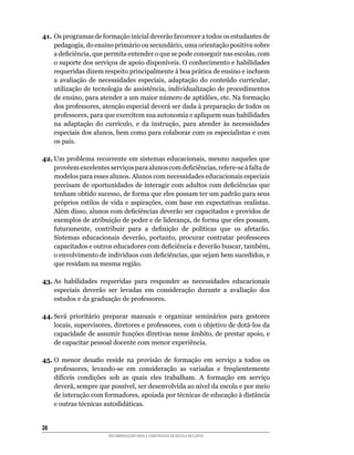 41.	Os	programas	de	formação	inicial	deverão	favorecer	a	todos	os	estudantes	de	
    pedagogia,	do	ensino	primário	ou	secundário,	uma	orientação	positiva	sobre	
    a	deficiência,	que	permita	entender	o	que	se	pode	conseguir	nas	escolas,	com	
    o	suporte	dos	serviços	de	apoio	disponíveis.	O	conhecimento	e	habilidades	
    requeridas	dizem	respeito	principalmente	à	boa	prática	de	ensino	e	incluem	
    a	 avaliação	 de	 necessidades	 especiais,	 adaptação	 do	 conteúdo	 curricular,	
    utilização	de	tecnologia	de	assistência,	individualização	de	procedimentos	
    de	ensino,	para	atender	a	um	maior	número	de	aptidões,	etc.	Na	formação	
    dos	professores,	atenção	especial	deverá	ser	dada	à	preparação	de	todos	os	
    professores,	para	que	exercitem	sua	autonomia	e	apliquem	suas	habilidades	
    na	 adaptação	 do	 currículo,	 e	 da	 instrução,	 para	 atender	 às	 necessidades	
    especiais	dos	alunos,	bem	como	para	colaborar	com	os	especialistas	e	com	
    os pais.

42.	Um	problema	recorrente	em	sistemas	educacionais,	mesmo	naqueles	que	
    provêem	excelentes	serviços	para	alunos	com	deficiências,	refere-se	à	falta	de	
    modelos para esses alunos. Alunos com necessidades educacionais especiais
    precisam	de	oportunidades	de	interagir	com	adultos	com	deficiências	que	
    tenham	obtido	sucesso,	de	forma	que	eles	possam	ter	um	padrão	para	seus	
    próprios	 estilos	 de	 vida	 e	 aspirações,	 com	 base	 em	 expectativas	 realistas.	
    Além	disso,	alunos	com	deficiências	deverão	ser	capacitados	e	providos	de	
    exemplos	de	atribuição	de	poder	e	de	liderança,	de	forma	que	eles	possam,	
    futuramente,	 contribuir	 para	 a	 definição	 de	 políticas	 que	 os	 afetarão.	
    Sistemas	 educacionais	 deverão,	 portanto,	 procurar	 contratar	 professores	
    capacitados	e	outros	educadores	com	deficiência	e	deverão	buscar,	também,	
    o	envolvimento	de	indivíduos	com	deficiências,	que	sejam	bem	sucedidos,	e	
    que	residam	na	mesma	região.

43.	As	 habilidades	 requeridas	 para	 responder	 as	 necessidades	 educacionais	
    especiais deverão ser levadas em consideração durante a avaliação dos
    estudos	e	da	graduação	de	professores.

44.	Será	 prioritário	 preparar	 manuais	 e	 organizar	 seminários	 para	 gestores	
    locais,	supervisores,	diretores	e	professores,	com	o	objetivo	de	dotá-los	da	
    capacidade	de	assumir	funções	diretivas	nesse	âmbito,	de	prestar	apoio,	e	
    de capacitar pessoal docente com menor experiência.

45.	O	 menor	 desafio	 reside	 na	 provisão	 de	 formação	 em	 serviço	 a	 todos	 os	
    professores,	 levando-se	 em	 consideração	 as	 variadas	 e	 freqüentemente	
    difíceis	 condições	 sob	 as	 quais	 eles	 trabalham.	 A	 formação	 em	 serviço	
    deverá,	sempre	que	possível,	ser	desenvolvida	ao	nível	da	escola	e	por	meio	
    de	interação	com	formadores,	apoiada	por	técnicas	de	educação	à	distância	
    e	outras	técnicas	autodidáticas.


28
                         RECOMENDAÇÕES PARA A CONSTRUÇÃO DE ESCOLA INCLUSIVA
 