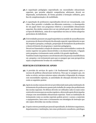 46.	A	 capacitação	 pedagógica	 especializada	 em	 necessidades	 educacionais	
    especiais,	 que	 permita	 adquirir	 competências	 adicionais,	 deverá	 ser	
    dispensada,	 normalmente,	 de	 forma	 paralela	 à	 formação	 ordinária,	 para	
    fins	de	complementação	e	de	mobilidade.

47. A	capacitação	de	professores	especializados	deverá	ser	reexaminada,	com	
    vista	a	lhes	 permitir	o	trabalho	em	diferentes	contextos,	e	o	desempenho	
    de	 um	 papel	 chave	 nos	 programas	 relativos	 a	 necessidades	 educacionais	
    especiais.	Seu	núcleo	comum	deve	ser	um	método	geral,		que	abranja	todos	
    os	tipos	de	deficiência,		antes	de	se	especializar	em	uma	ou	várias	categorias	
    particulares	de	deficiência.

48.	Universidades	possuem	um	papel	majoritário	no	sentido	de	aconselhamento	
    no	processo	de	desenvolvimento	da	educação	especial,	especialmente	no	que	
    diz	respeito	à	pesquisa,	avaliação,	preparação	de	formadores	de	professores	
    e	desenvolvimento	de	programas	e	materiais	pedagógicos.
	   Deverá	ser	fomentada	a	criação	de	sistemas	entre	universidades	e	centros	de	
    ensino	superior	nos	países	desenvolvidos	e	em	desenvolvimento.	A	ligação	
    entre	pesquisa	e	treinamento	neste	sentido	é	de	grande	significado.
	   Também	é	muito	importante	o	envolvimento	ativo	de	pessoas	com	deficiência	
    em		pesquisa	e	em	treinamento	para	que	se	assegure	que	suas	perspectivas	
    sejam completamente levadas em consideração.

SERVIÇOS EXTERNOS DE APOIO

49.	 A	 provisão	 de	 serviços	 de	 apoio	 é	 de	 fundamental	 importância	 para	 o	
    sucesso	de	políticas	educacionais	inclusivas.	Para	que	se	assegure	que,	em	
    todos	os	níveis,	serviços	externos	sejam	colocados	à	disposição	de	crianças	
    com	necessidades	especiais,	as	autoridades	de	educação	deverão	levar	em	
    conta	os	seguintes	pontos:

50.	Apoio	às	escolas	comuns	deverá	ser	providenciado	tanto	pelas	instituições	de	
    treinamento	de	professores	quanto	pelo	trabalho	de	campo	dos	profissionais	
    das	escolas	especiais.	Os	últimos	deverão	ser	utilizados	cada	vez	mais	como	
    centros	de	recursos	para	as	escolas	regulares,	oferecendo	apoio	direto	àquelas	
    crianças	com	necessidades	educacionais	especiais.	Tanto	as	instituições	de	
    treinamento como as escolas especiais podem prover o acesso a materiais
    e	equipamentos,	bem	como	o	treinamento	em	estratégias	de	instrução	que	
    não	sejam	oferecidas	nas	escolas	comuns.	

51.	 O	apoio	externo	prestado	por	pessoal	especializado,	de	distintos	organismos,	
     departamentos	e	instituições,	tais	como	professores	consultores,	psicólogos	


                                                                                 2
                        RECOMENDAÇÕES PARA A CONSTRUÇÃO DE ESCOLA INCLUSIVA
 