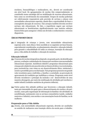 escolares,	 fonoaudiólogos	 e	 reeducadores,	 etc.,	 deverá	 ser	 coordenado	
     em	 nível	 local.	 Os	 agrupamentos	 de	 escolas	 têm	 comprovadamente	 se	
     constituído	numa	estratégia	útil	na	mobilização	de	recursos	educacionais,	
     bem como no envolvimento da comunidade. Grupos de escolas poderiam
     ser	 coletivamente	 responsáveis	 pela	 provisão	 de	 serviços	 a	 alunos	 com	
     necessidades	educacionais	especiais,	dando-lhes	a	oportunidade	de	fazer	a	
     conseqüente	alocação	de	recursos.	Tais	arranjos	também	deverão	envolver	
     serviços	 não	 educacionais.	 De	 fato,	 a	 experiência	 sugere	 que	 serviços	
     educacionais	 se	 beneficiariam	 significativamente	 caso	 maiores	 esforços	
     fossem	feitos	para	assegurar	o	ótimo	uso	de	todo	o	conhecimento	e	recursos	
     disponíveis.

ÁREAS PRIORITÁRIAS

52.	A	 integração	 de	 crianças	 e	 jovens,	 com	 necessidades	 educacionais	
    especiais	seria		mais	eficaz	e	bem	sucedida	se	os	seguintes	serviços	fossem,	
    especialmente	considerados,	no	planejamento	educativo:	educação	infantil,	
    para	garantir	a	educabilidade	de	todas	as	crianças,	transição	da	educação	
    para	a	vida	adulta	do	trabalho	e	educação	de	meninas.

Educação Infantil
53.	O	sucesso	de	escolas	integradoras	depende,	em	grande	parte,	da	identificação	
    precoce,	avaliação	e	estimulação	de	crianças	pré-escolares	com	necessidades	
    educacionais	especiais.	Assistência	infantil	e	programas	educacionais	para	
    crianças	até	a	idade	de	seis	anos	deverão	ser	desenvolvidos	e/ou	reorientados,	
    para	reorientá-las,	com	vistas	ao	seu	desenvolvimento	físico,	intelectual	e	
    social	e	a	prontidão	para	a	escolarização.	Tais	programas	possuem	um	grande	
    valor	econômico	para	o	indivíduo,	a	família	e	a	sociedade,	na	prevenção	do	
    agravamento	de	condições	que	inabilitam	a	criança.	Programas	neste	nível	
    deverão	 reconhecer	 o	 princípio	 da	 inclusão	 e	 ser	 	 desenvolvidos	 de	 uma	
    maneira	abrangente,	por	meio	da	combinação	de	atividades	pré-escolares	e	
    saúde	infantil	(cuidados	sanitários	da	primeira	infância).

54. Vários	 países	 têm	 adotado	 políticas	 que	 favorecem	 a	 educação	 infantil,	
    tanto	por	intermédio	do	apoio	para	o	desenvolvimento	de	creches	e	de	pré-
    escolas,	como	pela	organização	de	informação	às	famílias	e	de	atividades	de	
    sensibilização,	juntamente	com	os	serviços	comunitários	(saúde,	cuidados	
    maternos	e	infantis),	com	escolas	e	com	associações	locais	de	famílias,	ou	de	
    mulheres.

Preparação para a Vida Adulta
55.	Jovens,	 com	 necessidades	 educacionais	 especiais,	 deverão	 ser	 auxiliados	
    no	sentido	de	realizarem	uma	transição	efetiva	da	escola	para	o	trabalho.	


30
                        RECOMENDAÇÕES PARA A CONSTRUÇÃO DE ESCOLA INCLUSIVA
 
