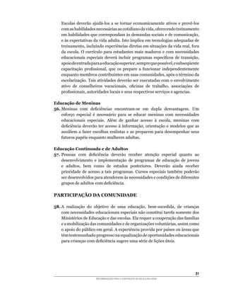 Escolas	 deverão	 ajudá-los	 a	 se	 tornar	 economicamente	 ativos	 e	 provê-los	
    com	as	habilidades	necessárias	ao	cotidiano	da	vida,	oferecendo	treinamento	
    em	habilidades	que	correspondam	às	demandas	sociais	e	de	comunicação,	
    e	às	expectativas	da	vida	adulta.	Isto	implica	em	tecnologias	adequadas	de	
    treinamento,	incluindo	experiências	diretas	em	situações	da	vida	real,	fora	
    da	escola.	O	currículo	para	estudantes	mais	maduros	e	com	necessidades	
    educacionais	 especiais	 deverá	 incluir	 programas	 específicos	 de	 transição,	
    apoio	de	entrada	para	a	educação	superior,	sempre	que	possível,	e	subseqüente	
    capacitação	 profissional,	 que	 os	 prepare	 a	 funcionar	 independentemente	
    enquanto	membros	contribuintes	em	suas	comunidades,	após	o	término	da	
    escolarização.	Tais	atividades	deverão	ser	executadas	com	o	envolvimento	
    ativo	 de	 conselheiros	 vocacionais,	 oficinas	 de	 trabalho,	 associações	 de	
    profissionais,	autoridades	locais	e	seus	respectivos	serviços	e	agencias.

Educação de Meninas
56.	Meninas	 com	 deficiências	 encontram-se	 em	 dupla	 desvantagem.	 Um	
    esforço	 especial	 é	 necessário	 para	 se	 educar	 meninas	 com	 necessidades	
    educacionais	 especiais.	 Além	 de	 ganhar	 acesso	 à	 escola,	 meninas	 com	
    deficiência	 deverão	 ter	 acesso	 à	 informação,	 orientação	 e	 modelos	 que	 as	
    auxiliem	 a	 fazer	 escolhas	 realistas	 e	 as	 preparem	 para	 desempenhar	 seus	
    futuros	papéis	enquanto	mulheres	adultas.

Educação Continuada e de Adultos
57.	Pessoas	 com	 deficiência	 deverão	 receber	 atenção	 especial	 quanto	 ao	
    desenvolvimento e implementação de programas de educação de jovens
    e	 adultos,	 bem	 como	 de	 estudos	 posteriores.	 Deverão	 ainda	 receber	
    prioridade	 de	 acesso	 a	 tais	 programas.	 Cursos	 especiais	 também	 poderão	
    ser	desenvolvidos	para	atenderem	às	necessidades	e	condições	de	diferentes	
    grupos	de	adultos	com	deficiência.

PARTICIPAÇÃO DA COMUNIDADE

58.	A	 realização	 do	 objetivo	 de	 uma	 educação,	 bem-sucedida,	 de	 crianças	
    com	necessidades	educacionais	especiais	não	constitui	tarefa	somente	dos	
    Ministérios	de	Educação	e	das	escolas.	Ela	requer	a	cooperação	das	famílias	
    e	a	mobilização	das	comunidades	e	de	organizações	voluntárias,	assim	como	
    o	apoio	do	público	em	geral.	A	experiência	provida	por	países	ou	áreas	que	
    têm	testemunhado	progresso	na	equalização	de	oportunidades	educacionais	
    para	crianças	com	deficiência	sugere	uma	série	de	lições	úteis.




                                                                                    31
                         RECOMENDAÇÕES PARA A CONSTRUÇÃO DE ESCOLA INCLUSIVA
 