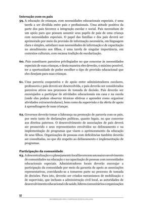 Interação com os pais
59.	A	 educação	 de	 crianças,	 com	 necessidades	 educacionais	 especiais,	 é	 uma	
    tarefa	 a	 ser	 dividida	 entre	 pais	 e	 profissionais.	 Uma	 atitude	 positiva	 da	
    parte	 dos	 pais	 favorece	 a	 integração	 escolar	 e	 social.	 Pais	 necessitam	 de	
    um	 apoio	 para	 que	 possam	 assumir	 seus	 papéis	 de	 pais	 de	 uma	 criança	
    com	 necessidades	 especiais.	 O	 papel	 das	 famílias	 e	 dos	 pais	 deverá	 ser	
    aprimorado	por	meio	da	provisão	de	informação	necessária,	em	linguagem	
    clara	e	simples,	satisfazer	suas	necessidades	de	informação	e	de	capacitação	
    no	 atendimento	 aos	 filhos,	 é	 uma	 tarefa	 de	 singular	 importância,	 em	
    contextos	culturais,	com	escassa	tradição	de	escolarização.

60.	 Pais	 constituem	 parceiros	 privilegiados	 no	 que	 concerne	 às	 necessidades	
    especiais	de	suas	crianças,	e	desta	maneira	eles	deverão,	o	máximo	possível,	
    ter	 a	 oportunidade	 de	 poder	 escolher	 o	 tipo	 de	 provisão	 educacional	 que	
    eles desejam para suas crianças.

61.	Uma	 parceria	 cooperativa	 e	 de	 apoio	 entre	 administradores	 escolares,	
    professores	e	pais	deverá	ser	desenvolvida,	e	pais	deverão	ser	considerados	
    parceiros ativos nos processos de tomada de decisão. Pais deverão ser
    encorajados a participar de atividades educacionais em casa e na escola
    (onde	 eles	 podem	 observar	 técnicas	 efetivas	 e	 aprender	 como	 organizar	
    atividades	extracurriculares),	bem	como	da	supervisão	e	da	oferta	de	apoio	
    à aprendizagem de suas crianças.

62.	Governos	deverão	tomar	a	liderança	na	promoção	de	parceria	com	os	pais,	
    por	 meio	 tanto	 de	 declarações	 políticas,	 quanto	 legais,	 no	 que	 concerne	
    aos	 direitos	 paternos.	 O	 desenvolvimento	 de	 associações	 de	 pais	 deverá	
    ser promovido e seus representantes envolvidos no delineamento e na
    implementação	 de	 programas	 que	 visem	 o	 aprimoramento	 da	 educação	
    de	seus	filhos.	Organizações	de	pessoas	com	deficiências	também	deverão	
    ser	consultadas,	no	que	diz	respeito	ao	delineamento	e	implementação	de	
    programas.

Participação da comunidade
63.	A	descentralização	e	o	planejamento	local	favorecem	um	maior	envolvimento	
    de comunidades na educação e na capacitação de pessoas com necessidades
    educacionais especiais. Administradores locais deverão encorajar a
    participação da comunidade por meio da garantia de apoio as associações
    representativas,	 convidando-as	 a	 tomarem	 parte	 no	 processo	 de	 tomada	
    de	 decisões.	 Para	 isto,	 deverão	 ser	 criados	 mecanismos	 de	 mobilização	 e	
    de	 supervisão,	 que	 incluam	 a	 administração	 civil	 local,	 as	 autoridades	 de	
    desenvolvimento	educacional	e	de	saúde,	líderes	comunitários	e	organizações	


32
                         RECOMENDAÇÕES PARA A CONSTRUÇÃO DE ESCOLA INCLUSIVA
 