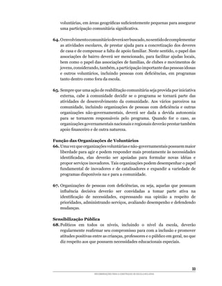 voluntárias,	em	áreas	geográficas	suficientemente	pequenas	para	assegurar	
    uma	participação	comunitária	significativa.

64.	O	envolvimento	comunitário	deverá	ser	buscado,	no	sentido	de	complementar	
    as	atividades	escolares,	de	prestar	ajuda	para	a	concretização	dos	deveres	
    de	casa	e	de	compensar	a	falta	de	apoio	familiar.	Neste	sentido,	o	papel	das	
    associações	 de	 bairro	 deverá	 ser	 mencionado,	 para	 facilitar	 ajudas	 locais,	
    bem	como	o	papel	das	associações	de	famílias,	de	clubes	e	movimentos	de	
    jovens,	considerando,	também,	a	participação	importante	das	pessoas	idosas	
    e	 outros	 voluntários,	 incluindo	 pessoas	 com	 deficiências,	 em	 programas	
    tanto	dentro	como	fora	da	escola.

65.	Sempre	que	uma	ação	de	reabilitação	comunitária	seja	provida	por	iniciativa	
    externa,	 cabe	 à	 comunidade	 decidir	 se	 o	 programa	 se	 tornará	 parte	 das	
    atividades	 de	 desenvolvimento	 da	 comunidade.	 Aos	 vários	 parceiros	 na	
    comunidade,	 incluindo	 organizações	 de	 pessoas	 com	 deficiência	 e	 outras	
    organizações	 não-governamentais,	 deverá	 ser	 dada	 a	 devida	 autonomia	
    para	 se	 tornarem	 responsáveis	 pelo	 programa.	 Quando	 for	 o	 caso,	 as	
    organizações	governamentais	nacionais	e	regionais	deverão	prestar	também	
    apoio	financeiro	e	de	outra	natureza.

Função das Organizações de Voluntários
66.	Uma	vez	que	organizações	voluntárias	e	não-governamentais	possuem	maior	
    liberdade para agir e podem responder mais prontamente às necessidades
    identificadas,	 elas	 deverão	 ser	 apoiadas	 para	 formular	 novas	 idéias	 e	
    propor	serviços	inovadores.	Tais	organizações	podem	desempenhar	o	papel	
    fundamental	 de	 inovadores	 e	 de	 catalisadores	 e	 expandir	 a	 variedade	 de	
    programas	disponíveis	na	e	para	a	comunidade.

67.	Organizações	 de	 pessoas	 com	 deficiências,	 ou	 seja,	 aquelas	 que	 possuam	
    influência	 decisiva	 deverão	 ser	 convidadas	 a	 tomar	 parte	 ativa	 na	
    identificação	 de	 necessidades,	 expressando	 sua	 opinião	 a	 respeito	 de	
    prioridades,	administrando	serviços,	avaliando	desempenho	e	defendendo	
    mudanças.

Sensibilização Pública
68.	Políticos	 em	 todos	 os	 níveis,	 incluindo	 o	 nível	 da	 escola,	 deverão	
    regularmente	reafirmar	seu	compromisso	para	com	a	inclusão	e	promover	
    atitudes	positivas	entre	as	crianças,	professores	e	o	público	em	geral,	no	que	
    diz	respeito	aos	que	possuem	necessidades	educacionais	especiais.	




                                                                                     33
                         RECOMENDAÇÕES PARA A CONSTRUÇÃO DE ESCOLA INCLUSIVA
 