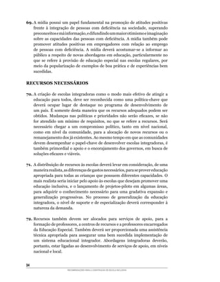 69.	A	mídia	possui	um	papel	fundamental	na	promoção	de	atitudes	positivas	
    frente	 à	 integração	 de	 pessoas	 com	 deficiência	 na	 sociedade,	 superando	
    preconceitos	e	má	informação,	e	difundindo	um	maior	otimismo	e	imaginação	
    sobre	 as	 capacidades	 das	 pessoas	 com	 deficiência.	 A	 mídia	 também	 pode	
    promover atitudes positivas em empregadores com relação ao emprego
    de	 pessoas	 com	 deficiência.	 A	 mídia	 deverá	 acostumar-se	 a	 informar	 ao	
    público	a	respeito	de	novas	abordagens	em	educação,	particularmente	no	
    que	 se	 refere	 à	 provisão	 de	 educação	 especial	 nas	 escolas	 regulares,	 por	
    meio	da	popularização	de	exemplos	de	boa	prática	e	de	experiências	bem	
    sucedidas.

RECURSOS NECESSÁRIOS

70. A	 criação	 de	 escolas	 integradoras	 como	 o	 modo	 mais	 efetivo	 de	 atingir	 a	
    educação	 para	 todos,	 deve	 ser	 reconhecida	 como	 uma	 política-chave	 que	
    deverá	 ocupar	 lugar	 de	 destaque	 no	 programa	 de	 desenvolvimento	 de	
    um	país.	É	somente	desta	maneira	que	os	recursos	adequados	podem	ser	
    obtidos.	 Mudanças	 nas	 políticas	 e	 prioridades	 não	 serão	 eficazes,	 se	 não	
    for	 atendido	 um	 mínimo	 de	 requisitos,	 no	 que	 se	 refere	 a	 recursos.	 Será	
    necessário	 chegar	 a	 um	 compromisso	 político,	 tanto	 em	 nível	 nacional,	
    como	 em	 nível	 da	 comunidade,	 para	 a	 alocação	 de	 novos	 recursos	 ou	 o	
    remanejamento	dos	já	existentes.	Ao	mesmo	tempo	em	que	as	comunidades	
    devem	desempenhar	o	papel-chave	de	desenvolver	escolas	integradoras,	é	
    também	primordial	o	apoio	e	o	encorajamento	dos	governos,	em	busca	de	
    soluções	eficazes	e	viáveis.

71.	 A	distribuição	de	recursos	às	escolas	deverá	levar	em	consideração,	de	uma	
     maneira	realista,	as	diferenças	de	gastos	necessários,	para	se	prover	educação	
     apropriada	para	todas	as	crianças	que	possuem	diferentes	capacidades.	O	
     mais	realista	seria	iniciar	pelo	apoio	às	escolas	que	desejam	promover	uma	
     educação	 inclusiva,	 e	 o	 lançamento	 de	 projetos-piloto	 em	 algumas	 áreas,	
     para	 adquirir	 o	 conhecimento	 necessário	 para	 uma	 gradativa	 expansão	 e	
     generalização progressivas. No processo de generalização da educação
     integradora,	o	nível	de	suporte	e	de	especialização	deverá	corresponder	à	
     natureza da demanda.

72.	Recursos	 também	 devem	 ser	 alocados	 para	 serviços	 de	 apoio,	 para	 a	
    formação	de	professores,	a	centros	de	recursos	e	a	professores	encarregados	
    da	Educação	Especial.	Também	deverá	ser	proporcionada	uma	assistência	
    técnica	 apropriada	 para	 assegurar	 uma	 bem	 sucedida	 implementação	 de	
    um	 sistema	 educacional	 integrador.	 Abordagens	 integradoras	 deverão,	
    portanto,	estar	ligadas	ao	desenvolvimento	de	serviços	de	apoio,	em	níveis	
    nacional e local.


34
                         RECOMENDAÇÕES PARA A CONSTRUÇÃO DE ESCOLA INCLUSIVA
 