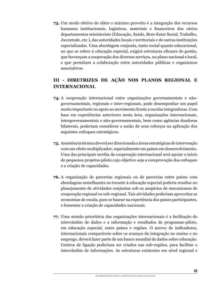 73.	Um	modo	efetivo	de	obter	o	máximo	proveito	é	a	integração	dos	recursos	
    humanos	 institucionais,	 logísticos,	 materiais	 e	 financeiros	 dos	 vários	
    departamentos	ministeriais	(Educação,	Saúde,	Bem-Estar	Social,	Trabalho,	
    Juventude,	etc.),	das	autoridades	locais	e	territoriais	e	de	outras	instituições	
    especializadas.	Uma	abordagem	conjunta,	tanto	social	quanto	educacional,	
    no	que	se	refere	à	educação	especial,	exigirá	estruturas	eficazes	de	gestão,	
    que	favoreçam	a	cooperação	dos	diversos	serviços,	no	plano	nacional	e	local,	
    e	 que	 permitam	 a	 colaboração	 entre	 autoridades	 públicas	 e	 organismos	
    associativos.

III - DIRETRIZES DE AÇÃO NOS PLANOS REGIONAL E
INTERNACIONAL

74. A	 cooperação	 internacional	 entre	 organizações	 governamentais	 e	 não-
    governamentais,	regionais	e	inter-regionais,	pode	desempenhar	um	papel	
    muito	importante	no	apoio	ao	movimento	frente	a	escolas	integradoras.	Com	
    base	 em	 experiências	 anteriores	 nesta	 área,	 organizações	 internacionais,	
    intergovernamentais	e	não-governamentais,	bem	como	agências	doadoras	
    bilaterais,	poderiam	considerar	a	união	de	seus	esforços	na	aplicação	dos	
    seguintes	enfoques	estratégicos.

75.	Assistência	técnica	deverá	ser	direcionada	a	áreas	estratégicas	de	intervenção	
    com	um	efeito	multiplicador,	especialmente	em	países	em	desenvolvimento.	
    Uma	das	principais	tarefas	da	cooperação	internacional	será	apoiar	o	início	
    de	pequenos	projetos-piloto	cujo	objetivo	seja	a	comprovação	dos	enfoques	
    e a criação de capacidades.

76.	A	 organização	 de	 parcerias	 regionais	 ou	 de	 parcerias	 entre	 países	 com	
    abordagens	semelhantes	no	tocante	à	educação	especial	poderia	resultar	no	
    planejamento	de	atividades	conjuntas	sob	os	auspícios	de	mecanismos	de	
    cooperação	regional	ou	sub-regional.	Tais	atividades	poderiam	aproveitar	as	
    economias	de	escala,	para	se	basear	na	experiência	dos	países	participantes,	
    e	fomentar	a	criação	de	capacidades	nacionais.

77.	 Uma	missão	prioritária	das	organizações	internacionais	é	a	facilitação	do	
     intercâmbio	 de	 dados	 e	 a	 informação	 e	 resultados	 de	 programas-piloto,	
     em	 educação	 especial,	 entre	 países	 e	 regiões.	 O	 acervo	 de	 indicadores,	
     internacionais	comparáveis	sobre	os	avanços	da	integração	no	ensino	e	no	
     emprego,	deverá	fazer	parte	de	um	banco	mundial	de	dados	sobre	educação.	
     Centros	 de	 ligação	 poderiam	 ser	 criados	 nas	 sub-regiões,	 para	 facilitar	 o	
     intercâmbio	 de	 informações.	 As	 estruturas	 existentes	 em	 nível	 regional	 e	



                                                                                      35
                         RECOMENDAÇÕES PARA A CONSTRUÇÃO DE ESCOLA INCLUSIVA
 