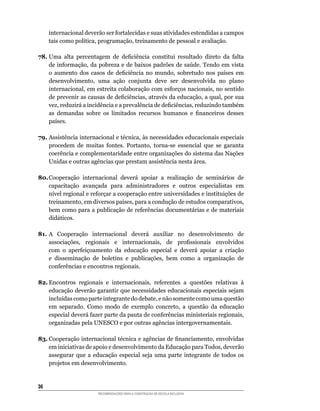 internacional	deverão	ser	fortalecidas	e	suas	atividades	estendidas	a	campos	
     tais	como	política,	programação,	treinamento	de	pessoal	e	avaliação.

78.	Uma	 alta	 percentagem	 de	 deficiência	 constitui	 resultado	 direto	 da	 falta	
    de	informação,	da	pobreza	e	de	baixos	padrões	de	saúde.	Tendo	em	vista	
    o	 aumento	 dos	 casos	 de	 deficiência	 no	 mundo,	 sobretudo	 nos	 países	 em	
    desenvolvimento,	 uma	 ação	 conjunta	 deve	 ser	 desenvolvida	 no	 plano	
    internacional,	em	estreita	colaboração	com	esforços	nacionais,	no	sentido	
    de	prevenir	as	causas	de	deficiências,	através	da	educação,	a	qual,	por	sua	
    vez,	reduzirá	a	incidência	e	a	prevalência	de	deficiências,	reduzindo	também	
    as	 demandas	 sobre	 os	 limitados	 recursos	 humanos	 e	 financeiros	 desses	
    países.

79.	Assistência	internacional	e	técnica,	às	necessidades	educacionais	especiais	
    procedem	 de	 muitas	 fontes.	 Portanto,	 torna-se	 essencial	 que	 se	 garanta	
    coerência e complementaridade entre organizações do sistema das Nações
    Unidas	e	outras	agências	que	prestam	assistência	nesta	área.

80. Cooperação	 internacional	 deverá	 apoiar	 a	 realização	 de	 seminários	 de	
    capacitação avançada para administradores e outros especialistas em
    nível	regional	e	reforçar	a	cooperação	entre	universidades	e	instituições	de	
    treinamento,	em	diversos	países,	para	a	condução	de	estudos	comparativos,	
    bem	como	para	a	publicação	de	referências	documentárias	e	de	materiais	
    didáticos.

81. A	 Cooperação	 internacional	 deverá	 auxiliar	 no	 desenvolvimento	 de	
    associações,	 regionais	 e	 internacionais,	 de	 profissionais	 envolvidos	
    com	 o	 aperfeiçoamento	 da	 educação	 especial	 e	 deverá	 apoiar	 a	 criação	
    e	 disseminação	 de	 boletins	 e	 publicações,	 bem	 como	 a	 organização	 de	
    conferências	e	encontros	regionais.

82. Encontros	 regionais	 e	 internacionais,	 referentes	 a	 questões	 relativas	 à	
    educação	deverão	garantir	que	necessidades	educacionais	especiais	sejam	
    incluídas	como	parte	integrante	do	debate,	e	não	somente	como	uma	questão	
    em	 separado.	 Como	 modo	 de	 exemplo	 concreto,	 a	 questão	 da	 educação	
    especial	deverá	fazer	parte	da	pauta	de	conferências	ministeriais	regionais,	
    organizadas pela UNESCO e por outras agências intergovernamentais.

83.	Cooperação	internacional	técnica	e	agências	de	financiamento,	envolvidas	
    em	iniciativas	de	apoio	e	desenvolvimento	da	Educação	para	Todos,	deverão	
    assegurar	 que	 a	 educação	 especial	 seja	 uma	 parte	 integrante	 de	 todos	 os	
    projetos em desenvolvimento.


36
                         RECOMENDAÇÕES PARA A CONSTRUÇÃO DE ESCOLA INCLUSIVA
 