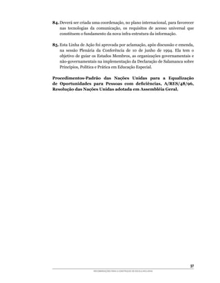 84.	Deverá	ser	criada	uma	coordenação,	no	plano	internacional,	para	favorecer	
    nas	 tecnologias	 da	 comunicação,	 os	 requisitos	 de	 acesso	 universal	 que	
    constituem	o	fundamento	da	nova	infra-estrutura	da	informação.

85.	Esta	Linha	de	Ação	foi	aprovada	por	aclamação,	após	discussão	e	emenda,	
    na	 sessão	 Plenária	 da	 Conferência	 de	 10	 de	 junho	 de	 1994.	 Ela	 tem	 o	
    objetivo	de	guiar	os	Estados	Membros,	as	organizações	governamentais	e	
    não-governamentais	na	implementação	da	Declaração	de	Salamanca	sobre	
    Princípios,	Política	e	Prática	em	Educação	Especial.

Procedimentos-Padrão das Nações Unidas para a Equalização
de Oportunidades para Pessoas com deficiências, A/RES/48/96,
Resolução das Nações Unidas adotada em Assembléia Geral.




                                                                                  3
                        RECOMENDAÇÕES PARA A CONSTRUÇÃO DE ESCOLA INCLUSIVA
 