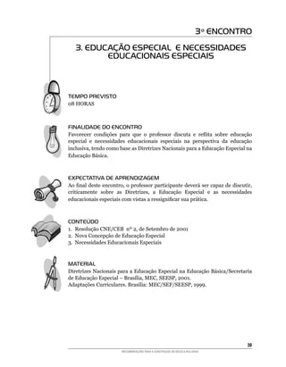 3 º ENCONTRO
   3. EDUCAÇÃO ESPECIAL E NECESSIDADES
          EDUCACIONAIS ESPECIAIS



TEMPO PREVISTO
08	HORAS



FINALIDADE DO ENCONTRO
Favorecer condições	 para	 que	 o	 professor	 discuta	 e	 reflita	 sobre	 educação	
especial e necessidades educacionais especiais na perspectiva da educação
inclusiva,	tendo	como	base	as	Diretrizes	Nacionais	para	a	Educação	Especial	na
Educação	Básica.



EXPECTATIVA DE APRENDIZAGEM
Ao	final	deste	encontro,	o	professor	participante	deverá	ser	capaz	de	discutir,	
criticamente	 sobre	 as	 Diretrizes,	 a	 Educação	 Especial	 e	 as	 necessidades	
educacionais	especiais	com	vistas	a	ressignificar	sua	prática.



CONTEÚDO
1. Resolução	CNE/CEB		nº	2,	de	Setembro	de	2001
2.	 Nova	Concepção	de	Educação	Especial
3.	 Necessidades	Educacionais	Especiais



MATERIAL
Diretrizes Nacionais	para	a	Educação	Especial	na	Educação	Básica/Secretaria	
de	Educação	Especial	–	Brasília,	MEC,	SEESP,	2001.
Adaptações	Curriculares.	Brasília:	MEC/SEF/SEESP,	1999.




                                                                                   3
                        RECOMENDAÇÕES PARA A CONSTRUÇÃO DE ESCOLA INCLUSIVA
 
