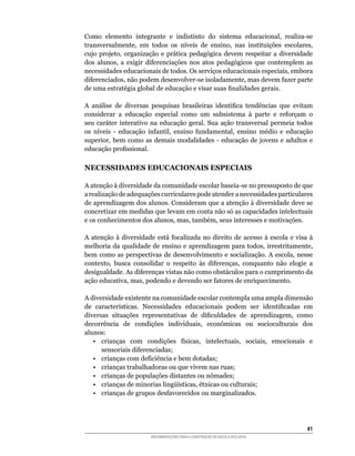 Como	 elemento	 integrante	 e	 indistinto	 do	 sistema	 educacional,	 realiza-se	
transversalmente,	 em	 todos	 os	 níveis	 de	 ensino,	 nas	 instituições	 escolares,	
cujo	 projeto,	 organização	 e	 prática	 pedagógica	 devem	 respeitar	 a	 diversidade	
dos	 alunos,	 a	 exigir	 diferenciações	 nos	 atos	 pedagógicos	 que	 contemplem	 as	
necessidades	educacionais	de	todos.	Os	serviços	educacionais	especiais,	embora	
diferenciados,	não	podem	desenvolver-se	isoladamente,	mas	devem	fazer	parte	
de	uma	estratégia	global	de	educação	e	visar	suas	finalidades	gerais.

A	 análise	 de	 diversas	 pesquisas	 brasileiras	 identifica	 tendências	 que	 evitam	
considerar	 a	 educação	 especial	 como	 um	 subsistema	 à	 parte	 e	 reforçam	 o	
seu	 caráter	 interativo	 na	 educação	 geral.	 Sua	 ação	 transversal	 permeia	 todos	
os	 níveis	 -	 educação	 infantil,	 ensino	 fundamental,	 ensino	 médio	 e	 educação	
superior,	 bem	 como	 as	 demais	 modalidades	 -	 educação	 de	 jovens	 e	 adultos	 e	
educação	profissional.

NECESSIDADES EDUCACIONAIS ESPECIAIS

A	atenção	à	diversidade	da	comunidade	escolar	baseia-se	no	pressuposto	de	que	
a	realização	de	adequações	curriculares	pode	atender	a	necessidades	particulares	
de	aprendizagem	dos	alunos.	Consideram	que	a	atenção	à	diversidade	deve	se	
concretizar	em	medidas	que	levam	em	conta	não	só	as	capacidades	intelectuais	
e	os	conhecimentos	dos	alunos,	mas,	também,	seus	interesses	e	motivações.

A	 atenção	 à	 diversidade	 está	 focalizada	 no	 direito	 de	 acesso	 à	 escola	 e	 visa	 à	
melhoria	da	qualidade	de	ensino	e	aprendizagem	para	todos,	irrestritamente,	
bem	 como	as	perspectivas	 de	desenvolvimento	 e	 socialização.	A	escola,	 nesse	
contexto,	 busca	 consolidar	 o	 respeito	 às	 diferenças,	 conquanto	 não	 elogie	 a	
desigualdade.	As	diferenças	vistas	não	como	obstáculos	para	o	cumprimento	da	
ação	educativa,	mas,	podendo	e	devendo	ser	fatores	de	enriquecimento.

A diversidade existente na comunidade escolar contempla uma ampla dimensão
de	 características.	 Necessidades	 educacionais	 podem	 ser	 identificadas	 em	
diversas	 situações	 representativas	 de	 dificuldades	 de	 aprendizagem,	 como	
decorrência	 de	 condições	 individuais,	 econômicas	 ou	 socioculturais	 dos	
alunos:
   •	 crianças	 com	 condições	 físicas,	 intelectuais,	 sociais,	 emocionais	 e	
      sensoriais	diferenciadas;
   •	 crianças	com	deficiência	e	bem	dotadas;
   •	 crianças	trabalhadoras	ou	que	vivem	nas	ruas;
   •	 crianças	de	populações	distantes	ou	nômades;
   •	 crianças	de	minorias	lingüísticas,	étnicas	ou	culturais;
   •	 crianças	de	grupos	desfavorecidos	ou	marginalizados.




                                                                                          41
                          RECOMENDAÇÕES PARA A CONSTRUÇÃO DE ESCOLA INCLUSIVA
 