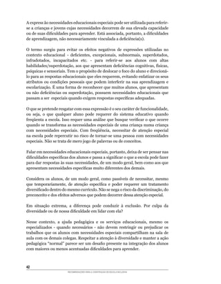A	express	ão	necessidades	educacionais	especiais	pode	ser	utilizada	para	referir-
se a crianças e jovens cujas necessidades decorrem de sua elevada capacidade
ou	de	suas	dificuldades	para	aprender.	Está	associada,	portanto,	a	dificuldades	
de	aprendizagem,	não	necessariamente	vinculada	a	deficiência(s).

O	 termo	 surgiu	 para	 evitar	 os	 efeitos	 negativos	 de	 expressões	 utilizadas	 no	
contexto	 educacional	 -	 deficientes,	 excepcionais,	 subnormais,	 superdotados,	
infradotados,	 incapacitados	 etc.	 -	 para	 referir-se	 aos	 alunos	 com	 altas	
habilidades/superdotação,	aos	que	apresentam	deficiências	cognitivas,	físicas,	
psíquicas	e	sensoriais.	Tem	o	propósito	de	deslocar	o	foco	do	aluno	e	direcioná-
lo	para	as	respostas	educacionais	que	eles	requerem,	evitando	enfatizar	os	seus	
atributos	 ou	 condições	 pessoais	 que	 podem	 interferir	 na	 sua	 aprendizagem	 e	
escolarização.	É	uma	forma	de	reconhecer	que	muitos	alunos,	que	apresentam	
ou	não	deficiências	ou	superdotação,	possuem	necessidades	educacionais	que	
passam	a	ser		especiais	quando	exigem	respostas	específicas	adequadas.

O	que	se	pretende	resgatar	com	essa	expressão	é	o	seu	caráter	de	funcionalidade,	
ou	 seja,	 o	 que	 qualquer	 aluno	 pode	 requerer	 do	 sistema	 educativo	 quando	
freqüenta	a	escola.	Isso	requer	uma	análise	que	busque	verificar	o	que	ocorre	
quando	se	transforma	as	necessidades	especiais	de	uma	criança	numa	criança	
com	 necessidades	 especiais.	 Com	 freqüência,	 necessitar	 de	 atenção	 especial	
na	escola	pode	repercutir	no	risco	de	tornar-se	uma	pessoa	com	necessidades	
especiais. Não se trata de mero jogo de palavras ou de conceitos.

Falar	em	necessidades	educacionais	especiais,	portanto,	deixa	de	ser	pensar	nas	
dificuldades	específicas	dos	alunos	e	passa	a	significar	o	que	a	escola	pode	fazer	
para	dar	respostas	às	suas	necessidades,	de	um	modo	geral,	bem	como	aos	que	
apresentam	necessidades	específicas	muito	diferentes	dos	demais.

Considera	 os	 alunos,	 de	 um	 modo	 geral,	 como	 passíveis	 de	 necessitar,	 mesmo	
que	 temporariamente,	 de	 atenção	 específica	 e	 poder	 requerer	 um	 tratamento	
diversificado	dentro	do	mesmo	currículo.	Não	se	nega	o	risco	da	discriminação,	do	
preconceito	e	dos	efeitos	adversos	que	podem	decorrer	dessa	atenção	especial.

Em	 situação	 extrema,	 a	 diferença	 pode	 conduzir	 à	 exclusão.	 Por	 culpa	 da	
diversidade	ou	de	nossa	dificuldade	em	lidar	com	ela?

Nesse	 contexto,	 a	 ajuda	 pedagógica	 e	 os	 serviços	 educacionais,	 mesmo	 os	
especializados	 -	 quando	 necessários	 -	 não	 devem	 restringir	 ou	 prejudicar	 os	
trabalhos	 que	 os	 alunos	 com	 necessidades	 especiais	 compartilham	 na	 sala	 de	
aula com os demais colegas. Respeitar a atenção à diversidade e manter a ação
pedagógica	“normal”	parece	ser	um	desafio	presente	na	integração	dos	alunos	
com	maiores	ou	menos	acentuadas	dificuldades	para	aprender.



42
                         RECOMENDAÇÕES PARA A CONSTRUÇÃO DE ESCOLA INCLUSIVA
 