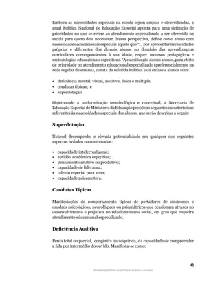 Embora	 as	 necessidades	 especiais	 na	 escola	 sejam	 amplas	 e	 diversificadas,	 a	
atual	 Política	 Nacional	 de	 Educação	 Especial	 aponta	 para	 uma	 definição	 de	
prioridades	 no	 que	 se	 refere	 ao	 atendimento	 especializado	 a	 ser	 oferecido	 na	
escola	 para	 quem	 dele	 necessitar.	 Nessa	 perspectiva,	 define	 como	 aluno	 com	
necessidades	educacionais	especiais	aquele	que	“...	por	apresentar	necessidades	
próprias	 e	 diferentes	 dos	 demais	 alunos	 no	 domínio	 das	 aprendizagens	
curriculares	 correspondentes	 à	 sua	 idade,	 requer	 recursos	 pedagógicos	 e	
metodologias	educacionais	específicas.	“A	classificação	desses	alunos,	para	efeito	
de	prioridade	no	atendimento	educacional	especializado	(preferencialmente	na	
rede	regular	de	ensino),	consta	da	referida	Política	e	dá	ênfase	a	alunos	com:

•	 deficiência	mental,	visual,	auditiva,	física	e	múltipla;
•	 condutas	típicas;		e
• superdotação.

Objetivando	 a	 uniformização	 terminológica	 e	 conceitual,	 a	 Secretaria	 de	
Educação	Especial	do	Ministério	da	Educação	propõe	as	seguintes	características	
referentes	às	necessidades	especiais	dos	alunos,	que	serão	descritas	a	seguir:

Superdotação

Notável	 desempenho	 e	 elevada	 potencialidade	 em	 qualquer	 dos	 seguintes	
aspectos	isolados	ou	combinados:

•    capacidade intelectual geral;
•	   aptidão	acadêmica	específica;
•    pensamento criativo ou produtivo;
•    capacidade de liderança;
•    talento especial para artes;
•    capacidade psicomotora.

Condutas Tipícas

Manifestações	 de	 comportamento	 típicas	 de	 portadores	 de	 síndromes	 e	
quadros	psicológicos,	neurológicos	ou	psiquiátricos	que	ocasionam	atrasos	no	
desenvolvimento	 e	 prejuízos	 no	 relacionamento	 social,	 em	 grau	 que	 requeira	
atendimento educacional especializado.

Deficiência Auditiva

Perda total ou	parcial,		congênita	ou	adquirida,	da	capacidade	de	compreender	
a	fala	por	intermédio	do	ouvido.	Manifesta-se	como:



                                                                                     43
                         RECOMENDAÇÕES PARA A CONSTRUÇÃO DE ESCOLA INCLUSIVA
 