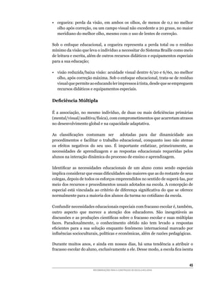 •	 cegueira:	 perda	 da	 visão,	 em	 ambos	 os	 olhos,	 de	 menos	 de	 0,1	 no	 melhor	
   olho	após	correção,	ou	um	campo	visual	não	excedente	a	20	graus,	no	maior	
   meridiano	do	melhor	olho,	mesmo	com	o	uso	de	lentes	de	correção.

Sob	 o	 enfoque	 educacional,	 a	 cegueira	 representa	 a	 perda	 total	 ou	 o	 resíduo	
mínimo	da	visão	que	leva	o	indivíduo	a	necessitar	do	Sistema	Braille	como	meio	
de	leitura	e	escrita,	além	de	outros	recursos	didáticos	e	equipamentos	especiais	
para a sua educação;

•	 visão	reduzida/baixa	visão:	acuidade	visual	dentre	6/20	e	6/60,	no	melhor	
   olho,	após	correção	máxima.	Sob	o	enfoque	educacional,	trata-se	de	resíduo	
   visual	que	permite	ao	educando	ler	impressos	à	tinta,	desde	que	se	empreguem	
   recursos	didáticos	e	equipamentos	especiais.

Deficiência Múltipla

É	 a	 associação,	 no	 mesmo	 indivíduo,	 de	 duas	 ou	 mais	 deficiências	 primárias	
(mental/visual/auditiva/física),	com	comprometimentos	que	acarretam	atrasos	
no desenvolvimento global e na capacidade adaptativa.

As	 classificações	 costumam	 ser	 	 adotadas	 para	 dar	 dinamicidade	 aos	
procedimentos	 e	 facilitar	 o	 trabalho	 educacional,	 conquanto	 isso	 não	 atenue	
os	 efeitos	 negativos	 do	 seu	 uso.	 É	 importante	 enfatizar,	 primeiramente,	 as	
necessidades	 de	 aprendizagem	 e	 as	 respostas	 educacionais	 requeridas	 pelos	
alunos na interação dinâmica do processo de ensino e aprendizagem.

Identificar	 as	 necessidades	 educacionais	 de	 um	 aluno	 como	 sendo	 especiais	
implica	considerar	que	essas	dificuldades	são	maiores	que	as	do	restante	de	seus	
colegas,	depois	de	todos	os	esforços	empreendidos	no	sentido	de	superá-las,	por	
meio dos recursos e procedimentos usuais adotados na escola. A concepção de
especial	está	vinculada	ao	critério	de	diferença	significativa	do	que	se	oferece	
normalmente para a maioria dos alunos da turma no cotidiano da escola.

Confundir	necessidades	educacionais	especiais	com	fracasso	escolar	é,	também,	
outro	 aspecto	 que	 merece	 a	 atenção	 dos	 educadores.	 São	 inesgotáveis	 as	
discussões	e	as	produções	científicas	sobre	o	fracasso	escolar	e	suas	múltiplas	
faces.	 Paradoxalmente,	 o	 conhecimento	 obtido	 não	 tem	 levado	 a	 respostas	
eficientes	 para	 a	 sua	 solução	 enquanto	 fenômeno	 internacional	 marcado	 por	
influências	socioculturais,	políticas	e	econômicas,	além	de	razões	pedagógicas.

Durante	 muitos	 anos,	 e	 ainda	 em	 nossos	 dias,	 há	 uma	 tendência	 a	 atribuir	 o	
fracasso	escolar	do	aluno,	exclusivamente	a	ele.	Desse	modo,	a	escola	fica	isenta	


                                                                                     45
                         RECOMENDAÇÕES PARA A CONSTRUÇÃO DE ESCOLA INCLUSIVA
 