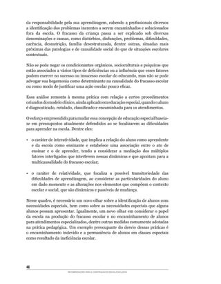 da	 responsabilidade	 pela	 sua	 aprendizagem,	 cabendo	 a	 profissionais	 diversos	
a	identificação	dos	problemas	inerentes	a	serem	encaminhados	e	solucionados	
fora	 da	 escola.	 O	 fracasso	 da	 criança	 passa	 a	 ser	 explicado	 sob	 diversas	
denominações	e	causas,	como	distúrbios,	disfunções,	problemas,	dificuldades,	
carência,	 desnutrição,	 família	 desestruturada,	 dentre	 outras,	 situadas	 mais	
próximas	das	patologias	e	de	causalidade	social	do	que	de	situações	escolares	
contextuais.

Não	se	pode	negar	os	condicionantes	orgânicos,	socioculturais	e	psíquicos	que	
estão	associados	a	vários	tipos	de	deficiências	ou	a	influência	que	esses	fatores	
podem	exercer	no	sucesso	ou	insucesso	escolar	do	educando,	mas	não	se	pode	
advogar	sua	hegemonia	como	determinante	na	causalidade	do	fracasso	escolar	
ou	como	modo	de	justificar	uma	ação	escolar	pouco	eficaz.

Essa	 análise	 remonta	 à	 mesma	 prática	 com	 relação	 a	 certos	 procedimentos	
oriundos	do	modelo	clínico,	ainda	aplicado	em	educação	especial,	quando	o	aluno	
é	diagnosticado,	rotulado,	classificado	e	encaminhado	para	os	atendimentos.

O	esforço	empreendido	para	mudar	essa	concepção	de	educação	especial	baseia-
se	 em	 pressupostos	 atualmente	 defendidos	 ao	 se	 focalizarem	 as	 dificuldades	
para	aprender	na	escola.	Dentre	eles:

•	 o	caráter	de	interatividade,	que	implica	a	relação	do	aluno	como	aprendente	
   e da escola como ensinante e estabelece uma associação entre o ato de
   ensinar	 e	 o	 de	 aprender,	 tendo	 a	 considerar	 a	 mediação	 dos	 múltiplos	
   fatores	interligados	que	interferem	nessas	dinâmicas	e	que	apontam	para	a	
   multicausalidade	do	fracasso	escolar;	

•	 o	 caráter	 de	 relatividade,	 que	 focaliza	 a	 possível	 transitoriedade	 das	
   dificuldades	 de	 aprendizagem,	 ao	 considerar	 as	 particularidades	 do	 aluno	
   em	dado	momento	e	as	alterações	nos	elementos	que	compõem	o	contexto	
   escolar	e	social,	que	são	dinâmicos	e	passíveis	de	mudança.

Nesse	quadro,	é	necessário	um	novo	olhar	sobre	a	identificação	de	alunos	com	
necessidades	especiais,	bem	como	sobre	as	necessidades	especiais	que	alguns	
alunos	possam	apresentar.	Igualmente,	um	novo	olhar	em	considerar	o papel
da	 escola	 na	 produção	 do	 fracasso	 escolar	 e	 no	 encaminhamento	 de	 alunos
para	atendimentos	especializados,	dentre	outras	medidas	comumente	adotadas	
na	 prática	 pedagógica.	 Um	 exemplo	 preocupante	 do	 desvio	 dessas	 práticas	 é	
o	 encaminhamento	 indevido	 e	 a	 permanência	 de	 alunos	 em	 classes	 especiais	
como	resultado	da	ineficiência	escolar.




46
                        RECOMENDAÇÕES PARA A CONSTRUÇÃO DE ESCOLA INCLUSIVA
 