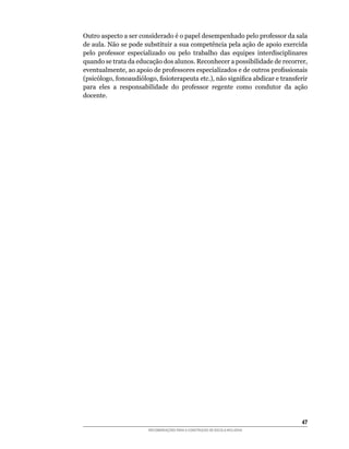 Outro	aspecto	a	ser	considerado	é	o	papel	desempenhado	pelo	professor	da	sala	
de aula. Não se pode substituir a sua competência pela ação de apoio exercida
pelo	 professor	 especializado	 ou	 pelo	 trabalho	 das	 equipes	 interdisciplinares	
quando	se	trata	da	educação	dos	alunos.	Reconhecer	a	possibilidade	de	recorrer,	
eventualmente,	ao	apoio	de	professores	especializados	e	de	outros	profissionais	
(psicólogo,	fonoaudiólogo,	fisioterapeuta	etc.),	não	significa	abdicar	e	transferir	
para	 eles	 a	 responsabilidade	 do	 professor	 regente	 como	 condutor	 da	 ação	
docente.




                                                                                  4
                        RECOMENDAÇÕES PARA A CONSTRUÇÃO DE ESCOLA INCLUSIVA
 