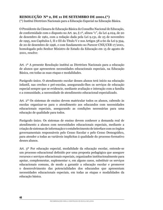 RESOLUÇÃO Nº 2, DE 11 DE SETEMBRO DE 2001.(*)
(*)	Institui	Diretrizes	Nacionais	para	a	Educação	Especial	na	Educação	Básica.

O	Presidente	da	Câmara	de	Educação	Básica	do	Conselho	Nacional	de	Educação,	
de	conformidade	com	o	disposto	no	Art.	9o,	§	1º,	alínea	“c”,	da	Lei	4.024,	de	20	
de	dezembro	de	1961,	com	a	redação	dada	pela	Lei	9.131,	de	25	de	novembro	
de	1995,	nos	Capítulos	I,	II	e	III	do	Título	V	e	nos	Artigos	58	a	60	da	Lei	9.394,	
de	20	de	dezembro	de	1996,	e	com	fundamento	no	Parecer	CNE/CEB	17/2001,	
homologado	pelo	Senhor	Ministro	de	Estado	da	Educação	em	15	de	agosto	de	
2001,	resolve:


Art.	 1º	 A	 presente	 Resolução	 institui	 as	 Diretrizes	 Nacionais	 para	 a	 educação	
de	 alunos	 que	 apresentem	 necessidades	 educacionais	 especiais,	 na	 Educação	
Básica,	em	todas	as	suas	etapas	e	modalidades.

Parágrafo	único.	O	atendimento	escolar	desses	alunos	terá	início	na	educação	
infantil,	 nas	 creches	 e	 pré-escolas,	 assegurando-lhes	 os	 serviços	 de	 educação	
especial	sempre	que	se	evidencie,	mediante	avaliação	e	interação	com	a	família	
e	a	comunidade,	a	necessidade	de	atendimento	educacional	especializado.

Art.	 2º	 Os	 sistemas	 de	 ensino	 devem	 matricular	 todos	 os	 alunos,	 cabendo	 às	
escolas	 organizar-se	 para	 o	 atendimento	 aos	 educandos	 com	 necessidades	
educacionais	 especiais,	 assegurando	 as	 condições	 necessárias	 para	 uma	
educação	de	qualidade	para	todos.

Parágrafo	 único.	 Os	 sistemas	 de	 ensino	 devem	 conhecer	 a	 demanda	 real	 de	
atendimento	 a	 alunos	 com	 necessidades	 educacionais	 especiais,	 mediante	 a	
criação	de	sistemas	de	informação	e	o	estabelecimento	de	interface	com	os	órgãos	
governamentais	 responsáveis	 pelo	 Censo	 Escolar	 e	 pelo	 Censo	 Demográfico,	
para	atender	a	todas	as	variáveis	implícitas	à	qualidade	do	processo	formativo	
desses alunos.

Art.	 3º	 Por	 educação	 especial,	 modalidade	 da	 educação	 escolar,	 entende-se	
um	processo	educacional	definido	por	uma	proposta	pedagógica	que	assegure	
recursos	e	serviços	educacionais	especiais,	organizados	institucionalmente	para	
apoiar,	complementar,	suplementar	e,	em	alguns	casos,	substituir	os	serviços	
educacionais	 comuns,	 de	 modo	 a	 garantir	 a	 educação	 escolar	 e	 promover	
o	 desenvolvimento	 das	 potencialidades	 dos	 educandos	 que	 apresentam	
necessidades	 educacionais	 especiais,	 em	 todas	 as	 etapas	 e	 modalidades	 da	
educação	básica.




48
                         RECOMENDAÇÕES PARA A CONSTRUÇÃO DE ESCOLA INCLUSIVA
 