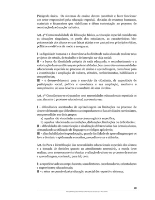 Parágrafo	 único.	 	 Os	 sistemas	 de	 ensino	 devem	 constituir	 e	 fazer	 funcionar	
um	 setor	 responsável	 pela	 educação	 especial,	 	 dotadas	 de	 recursos	 humanos,	
materiais	 e	 financeiros	 que	 viabilizem	 e	 dêem	 sustentação	 ao	 processo	 de	
construção da educação inclusiva.

Art.	4º	Como	modalidade	da	Educação	Básica,	a	educação	especial	considerará	
as	 situações	 singulares,	 os	 perfis	 dos	 estudantes,	 as	 características	 bio-
psicossociais	dos	alunos	e	suas	faixas	etárias	e	se	pautará	em	princípios	éticos,	
políticos	e	estéticos	de	modo	a	assegurar:

I	-	a	dignidade	humana	e	a	observância	do	direito	de	cada	aluno	de	realizar	seus	
projetos	de	estudo,	de	trabalho	e	de	inserção	na	vida	social;
II	 -	 a	 busca	 da	 identidade	 própria	 de	 cada	 educando,	 o	 reconhecimento	 e	 a	
valorização	das	suas	diferenças	e	potencialidades,	bem	como	de	suas	necessidades	
educacionais	especiais	no	processo	de	ensino	e	aprendizagem,	como	base	para	
a	 constituição	 e	 ampliação	 de	 valores,	 atitudes,	 conhecimentos,	 habilidades	 e	
competências;
III	 -	 o	 desenvolvimento	 para	 o	 exercício	 da	 cidadania,	 da	 capacidade	 de	
participação	 social,	 política	 e	 econômica	 e	 sua	 ampliação,	 mediante	 o	
cumprimento	de	seus	deveres	e	o	usufruto	de	seus	direitos.

Art.	5º	Consideram-se	educandos	com	necessidades	educacionais	especiais	os	
que,	durante	o	processo	educacional,	apresentarem:

I	 -	 dificuldades	 acentuadas	 de	 aprendizagem	 ou	 limitações	 no	 processo	 de	
desenvolvimento	que	dificultem	o	acompanhamento	das	atividades	curriculares,	
compreendidas	em	dois	grupos:
    a)	 aquelas	não	vinculadas	a	uma	causa	orgânica	específica;
    b)	 aquelas	relacionadas	a	condições,	disfunções,	limitações	ou	deficiências;
II	–	dificuldades	de	comunicação	e	sinalização	diferenciadas	dos	demais	alunos,	
demandando	a	utilização	de	linguagens	e	códigos	aplicáveis;
III	-	altas	habilidades/superdotação,	grande	facilidade	de	aprendizagem	que	os	
leve	a	dominar	rapidamente	conceitos,	procedimentos	e	atitudes.	

Art.	6o	Para	a	identificação	das	necessidades	educacionais	especiais	dos	alunos	
e	 a	 tomada	 de	 decisões	 quanto	 ao	 atendimento	 necessário,	 a	 escola	 deve	
realizar,	com	assessoramento	técnico,	avaliação	do	aluno	no	processo	de	ensino	
e	aprendizagem,	contando,	para	tal,	com:

I	-	a	experiência	de	seu	corpo	docente,	seus	diretores,	coordenadores,	orientadores	
e supervisores educacionais;
II	-	o	setor	responsável	pela	educação	especial	do	respectivo	sistema;




                                                                                    4
                         RECOMENDAÇÕES PARA A CONSTRUÇÃO DE ESCOLA INCLUSIVA
 