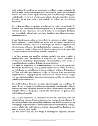 §	3o	A	partir	do	desenvolvimento	apresentado	pelo	aluno,	a	equipe	pedagógica	da	
escola	especial	e	a	família	devem	decidir	conjuntamente	quanto	à	transferência	
do	aluno	para	escola	da	rede	regular	de	ensino,	com	base	em	avaliação	pedagógica	
e	na	indicação,	por	parte	do	setor	responsável	pela	educação	especial	do	sistema	
de	 ensino,	 de	 escolas	 regulares	 em	 condição	 de	 realizar	 seu	 atendimento	
educacional.

Art.	 11.	 Recomenda-se	 às	 escolas	 e	 aos	 sistemas	 de	 ensino	 a	 constituição	 de	
parcerias	 com	 instituições	 de	 ensino	 superior	 para	 a	 realização	 de	 pesquisas	
e estudos de caso relativos ao processo de ensino e aprendizagem de alunos
com	 necessidades	 educacionais	 especiais,	 visando	 ao	 aperfeiçoamento	 desse	
processo educativo.

Art.	12. Os sistemas de ensino,	nos	termos	da	Lei	10.098/2000	e	da	Lei	10.172/2001,
devem	 assegurar	 a	 acessibilidade	 aos	 alunos	 que	 apresentem	 necessidades
educacionais	 especiais,	 mediante	 a	 eliminação	 de	 barreiras	 arquitetônicas	
urbanísticas,	na	edificação	–	incluindo	instalações,	equipamentos		e	mobiliário		e
nos	transportes		escolares,	bem	como	de	barreiras	nas	comunicações,	provendo	
as	escolas	dos	recursos	humanos	e	materiais	necessários.

§	 1o	 Para	 atender	 aos	 padrões	 mínimos	 estabelecidos	 com	 respeito	 à	
acessibilidade,	 deve	 ser	 realizada	 a	 adaptação	 das	 escolas	 existentes	 e	
condicionada	a	autorização	de	construção	e	funcionamento	de	novas	escolas	ao	
preenchimento	dos	requisitos	de	infra-estrutura	definidos.
§	 2o	 Deve	 ser	 assegurada,	 no	 processo	 educativo	 de	 alunos	 que	 apresentam	
dificuldades	de	comunicação	e	sinalização	diferenciadas	dos	demais	educandos,	
a	acessibilidade	aos	conteúdos	curriculares,	mediante	a	utilização	de	linguagens	
e	códigos	aplicáveis,	como	o	sistema	Braille	e	a	língua	de	sinais,	sem	prejuízo	
do	aprendizado	da	língua	portuguesa,	facultando-lhes	e	às	suas	famílias	a	opção	
pela	 abordagem	 pedagógica	 que	 julgarem	 adequada,	 ouvidos	 os	 profissionais	
especializados em cada caso.

Art.	 13.	 Os	 sistemas	 de	 ensino,	 mediante	 ação	 integrada	 com	 os	 sistemas	 de	
saúde,	 devem	 organizar	 o	 atendimento	 educacional	 especializado	 a	 alunos	
impossibilitados	de	freqüentar	as	aulas	em	razão	de	tratamento	de	saúde	que	
implique	 internação	 hospitalar,	 atendimento	 ambulatorial	 ou	 permanência	
prolongada	em	domicílio.

§	1o	As	classes	hospitalares	e	o	atendimento	em	ambiente	domiciliar	devem	dar	
continuidade ao processo de desenvolvimento e ao processo de aprendizagem de
alunos	matriculados	em	escolas	da	Educação	Básica,	contribuindo	para	seu	retorno	
e	reintegração	ao	grupo	escolar,	e	desenvolver	currículo	flexibilizado	com	crianças,	
jovens	 e	 adultos	 não	 matriculados	 no	 sistema	 educacional	 local,	 facilitando	 seu	
posterior acesso à escola regular.
§	 2o	 Nos	 casos	 de	 que	 trata	 este	 Artigo,	 a	 certificação	 de	 freqüência	 deve	 ser	


52
                          RECOMENDAÇÕES PARA A CONSTRUÇÃO DE ESCOLA INCLUSIVA
 