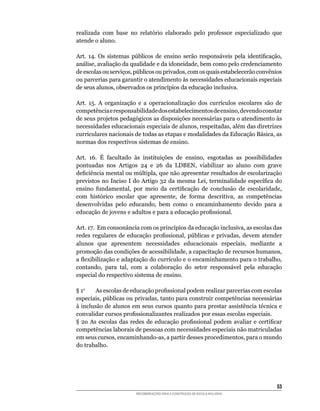 realizada	 com	 base	 no	 relatório	 elaborado	 pelo	 professor	 especializado	 que	
atende o aluno.

Art.	 14.	 Os	 sistemas	 públicos	 de	 ensino	 serão	 responsáveis	 pela	 identificação,	
análise,	avaliação	da	qualidade	e	da	idoneidade,	bem	como	pelo	credenciamento	
de	escolas	ou	serviços,	públicos	ou	privados,	com	os	quais	estabelecerão	convênios	
ou parcerias para garantir o atendimento às necessidades educacionais especiais
de	seus	alunos,	observados	os	princípios	da	educação	inclusiva.

Art.	 15.	 A	 organização	 e	 a	 operacionalização	 dos	 currículos	 escolares	 são	 de	
competência	e	responsabilidade	dos	estabelecimentos	de	ensino,	devendo	constar	
de	seus	projetos	pedagógicos	as	disposições	necessárias	para	o	atendimento	às	
necessidades	educacionais	especiais	de	alunos,	respeitadas,	além	das	diretrizes	
curriculares	nacionais	de	todas	as	etapas	e	modalidades	da	Educação	Básica,	as	
normas dos respectivos sistemas de ensino.

Art.	 16.	 É	 facultado	 às	 instituições	 de	 ensino,	 esgotadas	 as	 possibilidades	
pontuadas	 nos	 Artigos	 24	 e	 26	 da	 LDBEN,	 viabilizar	 ao	 aluno	 com	 grave	
deficiência	mental	ou	múltipla,	que	não	apresentar	resultados	de	escolarização	
previstos	no	Inciso	I	do	Artigo	32	da	mesma	Lei,	terminalidade	específica	do	
ensino	 fundamental,	 por	 meio	 da	 certificação	 de	 conclusão	 de	 escolaridade,	
com	 histórico	 escolar	 que	 apresente,	 de	 forma	 descritiva,	 as	 competências	
desenvolvidas	 pelo	 educando,	 bem	 como	 o	 encaminhamento	 devido	 para	 a	
educação	de	jovens	e	adultos	e	para	a	educação	profissional.

Art.	17.		Em	consonância	com	os	princípios	da	educação	inclusiva,	as	escolas	das	
redes	 regulares	 de	 educação	 profissional,	 públicas	 e	 privadas,	 devem	 atender	
alunos	 que	 apresentem	 necessidades	 educacionais	 especiais,	 mediante	 a
promoção	das	condições	de	acessibilidade,	a	capacitação	de	recursos	humanos,	
a	flexibilização	e	adaptação	do	currículo	e	o	encaminhamento	para	o	trabalho,	
contando,	 para	 tal,	 com	 a	 colaboração	 do	 setor	 responsável	 pela	 educação	
especial do respectivo sistema de ensino.

§	1o	    As	escolas	de	educação	profissional	podem	realizar	parcerias	com	escolas	
especiais,	públicas	ou	privadas,	tanto	para	construir	competências	necessárias	
à	inclusão	de	alunos	em	seus	cursos	quanto	para	prestar	assistência	técnica	e	
convalidar	cursos	profissionalizantes	realizados	por	essas	escolas	especiais.
§	 2o	 As	 escolas	 das	 redes	 de	 educação	 profissional	 podem	 avaliar	 e	 certificar	
competências laborais de pessoas com necessidades especiais não matriculadas
em	seus	cursos,	encaminhando-as,	a	partir	desses	procedimentos,	para	o	mundo	
do	trabalho.	




                                                                                       53
                          RECOMENDAÇÕES PARA A CONSTRUÇÃO DE ESCOLA INCLUSIVA
 