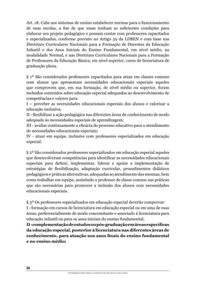 Art.	18.	Cabe	aos	sistemas	de	ensino	estabelecer	normas	para	o	funcionamento	
de	 suas	 escolas,	 a	 fim	 de	 que	 essas	 tenham	 as	 suficientes	 condições	 para	
elaborar	seu	projeto	pedagógico	e	possam	contar	com	professores	capacitados	
e	 especializados,	 conforme	 previsto	 no	 Artigo	 59	 da	 LDBEN	 e	 com	 base	 nas	
Diretrizes Curriculares Nacionais para a Formação de Docentes da Educação
Infantil	 e	 dos	 Anos	 Iniciais	 do	 Ensino	 Fundamental,	 em	 nível	 médio,	 na	
modalidade	Normal,	e	nas	Diretrizes	Curriculares	Nacionais	para	a	Formação	
de	Professores	da	Educação	Básica,	em	nível	superior,	curso	de	licenciatura	de	
graduação plena.

§	 1º	 São	 considerados	 professores	 capacitados	 para	 atuar	 em	 classes	 comuns	
com	 alunos	 que	 apresentam	 necessidades	 educacionais	 especiais	 aqueles	
que	 comprovem	 que,	 em	 sua	 formação,	 de	 nível	 médio	 ou	 superior,	 foram	
incluídos	conteúdos	sobre	educação	especial	adequados	ao	desenvolvimento	de	
competências	e	valores	para:
I	 –	 perceber	 as	 necessidades	 educacionais	 especiais	 dos	 alunos	 e	 valorizar	 a	
educação inclusiva;
II	-	flexibilizar	a	ação	pedagógica	nas	diferentes	áreas	de	conhecimento	de	modo	
adequado	às	necessidades	especiais	de	aprendizagem;
III	-	avaliar	continuamente	a	eficácia	do	processo	educativo	para	o	atendimento	
de necessidades educacionais especiais;
IV	 -	 atuar	 em	 equipe,	 inclusive	 com	 professores	 especializados	 em	 educação	
especial.

§	2º	São	considerados	professores	especializados	em	educação	especial	aqueles	
que	desenvolveram	competências	para	identificar	as	necessidades	educacionais	
especiais	 para	 definir,	 implementar,	 liderar	 e	 apoiar	 a	 implementação	 de	
estratégias	 de	 flexibilização,	 adaptação	 curricular,	 procedimentos	 didáticos	
pedagógicos	e	práticas	alternativas,	adequadas	ao	atendimento	das	mesmas,	bem	
como	trabalhar	em	equipe,	assistindo	o	professor	de	classe	comum	nas	práticas	
que	 são	 necessárias	 para	 promover	 a	 inclusão	 dos	 alunos	 com	 necessidades	
educacionais especiais.

§	3º	Os	professores	especializados	em	educação	especial	deverão	comprovar:
I	-	formação	em	cursos	de	licenciatura	em	educação	especial	ou	em	uma	de	suas	
áreas,	preferencialmente	de	modo	concomitante	e	associado	à	licenciatura	para	
educação	infantil	ou	para	os	anos	iniciais	do	ensino	fundamental;
II - complementação de estudos ou pós-graduação em áreas específicas
da educação especial, posterior à licenciatura nas diferentes áreas de
conhecimento, para atuação nos anos finais do ensino fundamental
e no ensino médio;




54
                         RECOMENDAÇÕES PARA A CONSTRUÇÃO DE ESCOLA INCLUSIVA
 