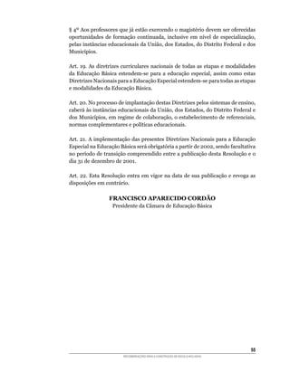 §	4º	Aos	professores	que	já	estão	exercendo	o	magistério	devem	ser	oferecidas	
oportunidades	 de	 formação	 continuada,	 inclusive	 em	 nível	 de	 especialização,	
pelas	instâncias	educacionais	da	União,	dos	Estados,	do	Distrito	Federal	e	dos	
Municípios.

Art. 19. As diretrizes curriculares nacionais de todas as etapas e modalidades
da	 Educação	 Básica	 estendem-se	 para	 a	 educação	 especial,	 assim	 como	 estas	
Diretrizes	Nacionais	para	a	Educação	Especial	estendem-se	para	todas	as	etapas	
e	modalidades	da	Educação	Básica.

Art.	20.	No	processo	de	implantação	destas	Diretrizes	pelos	sistemas	de	ensino,	
caberá	às	instâncias	educacionais	da	União,	dos	Estados,	do	Distrito	Federal	e	
dos	Municípios,	em	regime	de	colaboração,	o	estabelecimento	de	referenciais,	
normas	complementares	e	políticas	educacionais.

Art.	21.	A	implementação	das	presentes	Diretrizes	Nacionais	para	a	Educação	
Especial	na	Educação	Básica	será	obrigatória	a	partir	de	2002,	sendo	facultativa	
no	período	de	transição	compreendido	entre	a	publicação	desta	Resolução	e	o	
dia	31	de	dezembro	de	2001.

Art.	22.	Esta	Resolução	entra	em	vigor	na	data	de	sua	publicação	e	revoga	as	
disposições	em	contrário.

                 FRANCISCO APARECIDO CORDÃO
                   Presidente	da	Câmara	de	Educação	Básica




                                                                                 55
                        RECOMENDAÇÕES PARA A CONSTRUÇÃO DE ESCOLA INCLUSIVA
 