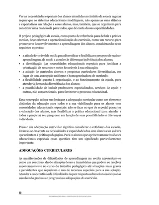 Ver as necessidades especiais dos alunos atendidas no âmbito da escola regular
requer	que	os	sistemas	educacionais	modifiquem,	não	apenas	as	suas	atitudes	
e	expectativas	em	relação	a	esses	alunos,	mas,	também,	que	se	organizem	para	
constituir	uma	real	escola	para	todos,	que	dê	conta	dessas	especificidades.

O	projeto	pedagógico	da	escola,	como	ponto	de	referência	para	definir	a	prática	
escolar,	deve	orientar	a	operacionalização	do	currículo,	como	um	recurso	para	
promover	o	desenvolvimento	e	a	aprendizagem	dos	alunos,	considerando-se	os	
seguintes	aspectos:

•	 a	atitude	favorável	da	escola	para	diversificar	e	flexibilizar	o	processo	de	ensino-
   aprendizagem,	de	modo	a	atender	às	diferenças	individuais	dos	alunos;
•	 a	 identificação	 das	 necessidades	 educacionais	 especiais	 para	 justificar	 a	
   priorização	de	recursos	e	meios	favoráveis	à	sua	educação;
•	 a	 adoção	 de	 currículos	 abertos	 e	 propostas	 curriculares	 diversificadas,	 em	
   lugar	de	uma	concepção	uniforme	e	homogeneizadora	de	currículo;
•	 a	 flexibilidade	 quanto	 à	 organização,	 e	 ao	 funcionamento	 da	 escola,	 para	
   atender	à	demanda	diversificada	dos	alunos;
•	 a	 possibilidade	 de	 incluir	 professores	 especializados,	 serviços	 de	 apoio	 e	
   outros,	não	convencionais,	para	favorecer	o	processo	educacional.

Essa	concepção	coloca	em	destaque	a	adequação	curricular	como	um	elemento	
dinâmico da educação para todos e a sua viabilização para os alunos com
necessidades	educacionais	especiais:	não	se	fixar	no	que	de	especial	possa	ter	
a	 educação	 dos	 alunos,	 mas	 flexibilizar	 a	 prática	 educacional	 para	 atender	 a	
todos	e	propiciar	seu	progresso	em	função	de	suas	possibilidades	e	diferenças	
individuais.

Pensar	 em	 adequação	 curricular	 significa	 considerar	 o	 cotidiano	 das	 escolas,	
levando-se	em	conta	as	necessidades	e	capacidades	dos	seus	alunos	e	os	valores	
que	orientam	a	prática	pedagógica.	Para	os	alunos	que	apresentam	necessidades	
educacionais	 especiais	 essas	 questões	 têm	 um	 significado	 particularmente	
importante.

ADEQUAÇÕES CURRICULARES

As	 manifestações	 de	 dificuldades	 de	 aprendizagem	 na	 escola	 apresentam-se	
como	um	contínuo,	desde	situações	leves	e	transitórias	que	podem	se	resolver	
espontaneamente	 no	 curso	 do	 trabalho	 pedagógico	 até	 situações	 mais	 graves	
e	 persistentes	 que	 requeiram	 o	 uso	 de	 recursos	 especiais	 para	 a	 sua	 solução.	
Atender	a	esse	contínuo	de	dificuldades	requer	respostas	educacionais	adequadas	
envolvendo	graduais	e	progressivas	adequações	do	currículo.



60
                         RECOMENDAÇÕES PARA A CONSTRUÇÃO DE ESCOLA INCLUSIVA
 