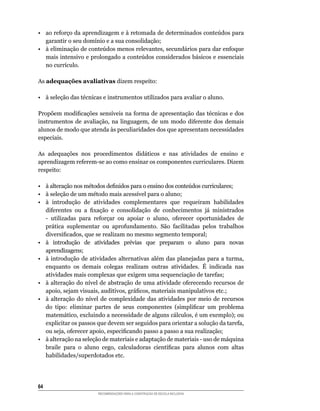•	 ao	reforço	da	aprendizagem	e	à	retomada	de	determinados	conteúdos	para	
   garantir	o	seu	domínio	e	a	sua	consolidação;
•	 à	eliminação	de	conteúdos	menos	relevantes,	secundários	para	dar	enfoque	
   mais	intensivo	e	prolongado	a	conteúdos	considerados	básicos	e	essenciais	
   no	currículo.

As adequações avaliativas	dizem	respeito:

•	 à	seleção	das	técnicas	e	instrumentos	utilizados	para	avaliar	o	aluno.

Propõem	modificações	sensíveis	na	forma	de	apresentação	das	técnicas	e	dos	
instrumentos	 de	 avaliação,	 na	 linguagem,	 de	 um	 modo	 diferente	 dos	 demais	
alunos	de	modo	que	atenda	às	peculiaridades	dos	que	apresentam	necessidades	
especiais.

As	 adequações	 nos	 procedimentos	 didáticos	 e	 nas	 atividades	 de	 ensino	 e	
aprendizagem	referem-se	ao	como	ensinar	os	componentes	curriculares.	Dizem	
respeito:

•	 à	alteração	nos	métodos	definidos	para	o	ensino	dos	conteúdos	curriculares;
•	 à	seleção	de	um	método	mais	acessível	para	o	aluno;
•	 à	 introdução	 de	 atividades	 complementares	 que	 requeiram	 habilidades	
   diferentes	 ou	 a	 fixação	 e	 consolidação	 de	 conhecimentos	 já	 ministrados	
   -	 utilizadas	 para	 reforçar	 ou	 apoiar	 o	 aluno,	 oferecer	 oportunidades	 de	
   prática	 suplementar	 ou	 aprofundamento.	 São	 facilitadas	 pelos	 trabalhos	
   diversificados,	que	se	realizam	no	mesmo	segmento	temporal;
•	 à	 introdução	 de	 atividades	 prévias	 que	 preparam	 o	 aluno	 para	 novas	
   aprendizagens;
•	 à	 introdução	 de	 atividades	 alternativas	 além	 das	 planejadas	 para	 a	 turma,	
   enquanto	 os	 demais	 colegas	 realizam	 outras	 atividades.	 É	 indicada	 nas	
   atividades	mais	complexas	que	exigem	uma	sequenciação	de	tarefas;
•	 à	alteração	do	nível	de	abstração	de	uma	atividade	oferecendo	recursos	de	
   apoio,	sejam	visuais,	auditivos,	gráficos,	materiais	manipulativos	etc.;
•	 à	 alteração	 do	 nível	 de	 complexidade	 das	 atividades	 por	 meio	 de	 recursos	
   do	 tipo:	 eliminar	 partes	 de	 seus	 componentes	 (simplificar	 um	 problema	
   matemático,	excluindo	a	necessidade	de	alguns	cálculos,	é	um	exemplo);	ou	
   explicitar	os	passos	que	devem	ser	seguidos	para	orientar	a	solução	da	tarefa,	
   ou	seja,	oferecer	apoio,	especificando	passo	a	passo	a	sua	realização;
•	 à	alteração	na	seleção	de	materiais	e	adaptação	de	materiais	-	uso	de	máquina	
   braile	 para	 o	 aluno	 cego,	 calculadoras	 científicas	 para	 alunos	 com	 altas	
   habilidades/superdotados	etc.




64
                         RECOMENDAÇÕES PARA A CONSTRUÇÃO DE ESCOLA INCLUSIVA
 