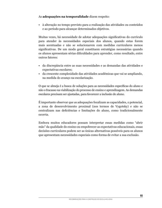 As adequações na temporalidade	dizem	respeito:

•		 à	alteração	no	tempo	previsto	para	a	realização	das	atividades	ou	conteúdos	
    e	ao	período	para	alcançar	determinados	objetivos.

Muitas	vezes,	há	necessidade	de	adotar	adequações	significativas	do	currículo	
para	 atender	 às	 necessidades	 especiais	 dos	 alunos,	 quando	 estas	 forem	
mais acentuadas e não se solucionarem com medidas curriculares menos
significativas.	 De	 um	 modo	 geral	 constituem	 estratégias	 necessárias	 quando	
os	alunos	apresentam	sérias	dificuldades	para	aprender,	como	resultado,	entre	
outros	fatores:

• da discrepância entre as suas necessidades e as demandas das atividades e
   expectativas escolares;
•	 da	crescente	complexidade	das	atividades	acadêmicas	que	vai	se	ampliando,	
   na medida do avanço na escolarização.

O	que	se	almeja	é	a	busca	de	soluções	para	as	necessidades	específicas	do	aluno	e	
não	o	fracasso	na	viabilização	do	processo	de	ensino	e	aprendizagem.	As	demandas	
escolares	precisam	ser	ajustadas,	para	favorecer	a	inclusão	do	aluno.

É	importante	observar	que	as	adequações	focalizam	as	capacidades,	o	potencial,	
a	 zona	 de	 desenvolvimento	 proximal	 (nos	 termos	 de	 Vygotsky)	 e	 não	 se	
centralizam	 nas	 deficiências	 e	 limitações	 do	 aluno,	 como	 tradicionalmente	
ocorria.

Embora muitos educadores possam interpretar essas medidas como “abrir
mão”	da	qualidade	do	ensino	ou	empobrecer	as	expectativas	educacionais,	essas	
decisões	curriculares	podem	ser	as	únicas	alternativas	possíveis	para	os	alunos	
que	apresentam	necessidades	especiais	como	forma	de	evitar	a	sua	exclusão.




                                                                                65
                        RECOMENDAÇÕES PARA A CONSTRUÇÃO DE ESCOLA INCLUSIVA
 