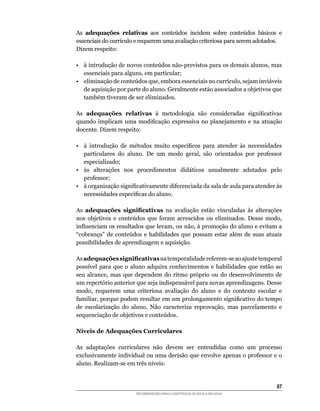 As adequações relativas	 aos	 conteúdos	 incidem	 sobre	 conteúdos	 básicos	 e	
essenciais	do	currículo	e	requerem	uma	avaliação	criteriosa	para	serem	adotados.
Dizem	respeito:

•	 à	introdução	de	novos	conteúdos	não-previstos	para	os	demais	alunos,	mas	
   essenciais	para	alguns,	em	particular;
•	 eliminação	de	conteúdos	que,	embora	essenciais	no	currículo,	sejam	inviáveis	
   de	aquisição	por	parte	do	aluno.	Geralmente	estão	associados	a	objetivos	que	
   também	tiveram	de	ser	eliminados.

As adequações relativas	 à	 metodologia	 são	 consideradas	 significativas	
quando	 implicam	 uma	 modificação	 expressiva	 no	 planejamento	 e	 na	 atuação	
docente.	Dizem	respeito:

•	 à	 introdução	 de	 métodos	 muito	 específicos	 para	 atender	 às	 necessidades	
   particulares	 do	 aluno.	 De	 um	 modo	 geral,	 são	 orientados	 por	 professor	
   especializado;
•	 às	 alterações	 nos	 procedimentos	 didáticos	 usualmente	 adotados	 pelo	
   professor;
•	 à	organização	significativamente	diferenciada	da	sala	de	aula	para	atender	às	
   necessidades	específicas	do	aluno.

As adequações significativas na avaliação estão vinculadas às alterações
nos	 objetivos	 e	 conteúdos	 que	 foram	 acrescidos	 ou	 eliminados.	 Desse	 modo,	
influenciam	os	resultados	que	levam,	ou	não,	à	promoção	do	aluno	e	evitam	a	
“cobrança”	 de	 conteúdos	 e	 habilidades	 que	 possam	 estar	 além	 de	 suas	 atuais	
possibilidades	de	aprendizagem	e	aquisição.

As adequações significativas	na	temporalidade	referem-se	ao	ajuste	temporal	
possível	 para	 que	 o	 aluno	 adquira	 conhecimentos	 e	 habilidades	 que	 estão	 ao	
seu	 alcance,	 mas	 que	 dependem	 do	 ritmo	 próprio	 ou	 do	 desenvolvimento	 de	
um	repertório	anterior	que	seja	indispensável	para	novas	aprendizagens.	Desse	
modo,	 requerem	 uma	 criteriosa	 avaliação	 do	 aluno	 e	 do	 contexto	 escolar	 e	
familiar,	porque	podem	resultar	em	um	prolongamento	significativo	do	tempo	
de	 escolarização	 do	 aluno.	 Não	 caracteriza	 reprovação,	 mas	 parcelamento	 e	
sequenciação	de	objetivos	e	conteúdos.

Níveis de Adequações Curriculares

As adaptações curriculares não devem ser entendidas como um processo
exclusivamente	individual	ou	uma	decisão	que	envolve	apenas	o	professor	e	o	
aluno.	Realizam-se	em	três	níveis:


                                                                                   6
                        RECOMENDAÇÕES PARA A CONSTRUÇÃO DE ESCOLA INCLUSIVA
 