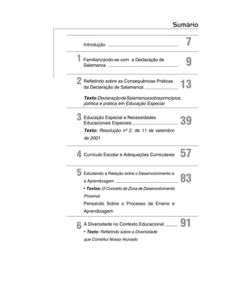 Sumário

   Introdução                                         7
1 Familiarizando-se com a Declaração de               9
   Salamanca


2 Refletindo sobre as Consequências Práticas
  da Declaração de Salamanca                         13
   Texto: Declaração de Salamanca sobre princípios,
   política e prática em Educação Especial


3 Educação Especial e Necessidades
  Educacionais Especiais                             39
   Texto: Resolução nº 2, de 11 de setembro
   de 2001


4 Currículo Escolar e Adequações Curriculares        57
5 Estudando a Relação entre o Desenvolvimento e
   a Aprendizagem                                    83
   • Textos: O Conceito de Zona de Desenvolvimento
   Proximal
   Pensando Sobre o Processo de Ensino e
   Aprendizagem


6 ATexto: Refletindo Contexto Educacional
    Diversidade no                                   91
  •                  sobre a Diversidade
   que Constitui Nosso Alunado
 