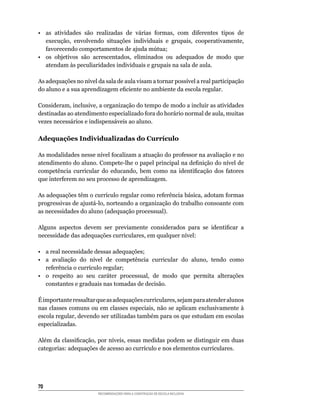 •	 as	 atividades	 são	 realizadas	 de	 várias	 formas,	 com	 diferentes	 tipos	 de	
   execução,	 envolvendo	 situações	 individuais	 e	 grupais,	 cooperativamente,	
   favorecendo	comportamentos	de	ajuda	mútua;
•	 os	 objetivos	 são	 acrescentados,	 eliminados	 ou	 adequados	 de	 modo	 que	
   atendam às peculiaridades individuais e grupais na sala de aula.

As	adequações	no	nível	da	sala	de	aula	visam	a	tornar	possível	a	real	participação	
do	aluno	e	a	sua	aprendizagem	eficiente	no	ambiente	da	escola	regular.

Consideram,	inclusive,	a	organização	do	tempo	de	modo	a	incluir	as	atividades	
destinadas	ao	atendimento	especializado	fora	do	horário	normal	de	aula,	muitas	
vezes	necessários	e	indispensáveis	ao	aluno.

Adequações Individualizadas do Currículo

As	modalidades	nesse	nível	focalizam	a	atuação	do	professor	na	avaliação	e	no	
atendimento	do	aluno.	Compete-lhe	o	papel	principal	na	definição	do	nível	de	
competência	 curricular	 do	 educando,	 bem	 como	 na	 identificação	 dos	 fatores	
que	interferem	no	seu	processo	de	aprendizagem.

As	adequações	têm	o	currículo	regular	como	referência	básica,	adotam	formas	
progressivas	de	ajustá-lo,	norteando	a	organização	do	trabalho	consoante	com	
as	necessidades	do	aluno	(adequação	processual).

Alguns	 aspectos	 devem	 ser	 previamente	 considerados	 para	 se	 identificar	 a	
necessidade	das	adequações	curriculares,	em	qualquer	nível:

•	 a	real	necessidade	dessas	adequações;
•	 a	 avaliação	 do	 nível	 de	 competência	 curricular	 do	 aluno,	 tendo	 como	
   referência	o	currículo	regular;
•	 o	 respeito	 ao	 seu	 caráter	 processual,	 de	 modo	 que	 permita	 alterações	
   constantes e graduais nas tomadas de decisão.

É	importante	ressaltar	que	as	adequações	curriculares,	sejam	para	atender	alunos	
nas	classes	comuns	ou	em	classes	especiais,	não	se	aplicam	exclusivamente	à	
escola	regular,	devendo	ser	utilizadas	também	para	os	que	estudam	em	escolas	
especializadas.

Além	da	classificação,	por	níveis,	essas	medidas	podem	se	distinguir	em	duas	
categorias:	adequações	de	acesso	ao	currículo	e	nos	elementos	curriculares.




0
                        RECOMENDAÇÕES PARA A CONSTRUÇÃO DE ESCOLA INCLUSIVA
 