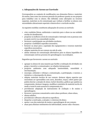 1. Adequações de Acesso ao Currículo

Correspondem	ao	conjunto	de	modificações	nos	elementos	físicos	e	materiais	
do	ensino,	bem	como	aos	recursos	pessoais	do	professor	quanto	ao	seu	preparo	
para	 trabalhar	 com	 os	 alunos.	 São	 definidas	 como	 alterações	 ou	 recursos	
espaciais,	materiais	ou	de	comunicação	que	venham	a	facilitar	os	alunos	com	
necessidades	educacionais	especiais	a	desenvolver	o	currículo	escolar.

As	seguintes	medidas	constituem	adequações	de	acesso	ao	currículo:

•	 criar	condições	físicas,	ambientais	e	materiais	para	o	aluno	na	sua	unidade	
   escolar de atendimento;
•	 propiciar	os	melhores	níveis	de	comunicação	e	interação	com	as	pessoas	com	
   as	quais	convive	na	comunidade	escolar;
•	 favorecer	a	participação	nas	atividades	escolares;
•	 propiciar	o	mobiliário	específico	necessário;
•	 fornecer	 ou	 atuar	 para	 a	 aquisição	 dos	 equipamentos	 e	 recursos	 materiais	
   específicos	necessários;
• adaptar materiais de uso comum em sala de aula;
• adotar sistemas de comunicação alternativos para os alunos impedidos de
   comunicação	oral	(no	processo	de	aprendizagem	e	na	avaliação).

Sugestões	que	favorecem	o	acesso	ao	currículo:

•	 agrupar	os	alunos	de	uma	maneira	que	facilite	a	realização	de	atividades	em	
   grupo e incentive a comunicação e as relações interpessoais;
•	 propiciar	 ambientes	 com	 adequada	 luminosidade,	 sonoridade	 e	
   movimentação;
•	 encorajar,	estimular	e	reforçar	a	comunicação,	a	participação,	o	sucesso,	a	
   iniciativa	e	o	desempenho	do	aluno;
•	 adaptar	 materiais	 escritos	 de	 uso	 comum:	 destacar	 alguns	 aspectos	 que	
   necessitam	ser	apreendidos	com	cores,	desenhos,	traços;	cobrir	partes	que	
   podem	desviar	a	atenção	do	aluno;	incluir	desenhos,	gráficos	que	ajudem	na	
   compreensão;	destacar	imagens;	modificar	conteúdos	de	material	escrito	de	
   modo	a	torná-lo	mais	acessível	à	compreensão	etc.;
• providenciar adaptação de instrumentos de avaliação e de ensino e
   aprendizagem;
•	 favorecer	o	processo	comunicativo	entre	aluno-professor,	aluno-aluno,
•	 alunos-adultos;
•	 providenciar	softwares	educativos	específicos;
•	 despertar	a	motivação,	a	atenção	e	o	interesse	do	aluno;
• apoiar o uso dos materiais de ensino e aprendizagem de uso comum;
•	 atuar	para	eliminar	sentimentos	de	inferioridade,	menos	valia	e	fracasso.



                                                                                   1
                        RECOMENDAÇÕES PARA A CONSTRUÇÃO DE ESCOLA INCLUSIVA
 