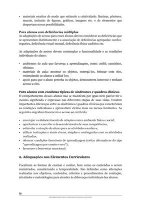 •	 materiais	 escritos	 de	 modo	 que	 estimule	 a	 criatividade:	 lâminas,	 pôsteres,	
   murais,	 inclusão	 de	 figuras,	 gráficos,	 imagens	 etc.	 e	 de	 elementos	 que	
   despertam novas possibilidades.

Para alunos com deficiências múltiplas
As	adaptações	de	acesso	para	esses	alunos	devem	considerar	as	deficiências	que	
se apresentam	distintamente	e	a	associação	de	deficiências	agrupadas:	surdez-
cegueira,	deficiência	visual-mental,	deficiência	física-auditiva	etc.

As adaptações	 de	 acesso	 devem	 contemplar	 a	 funcionalidade	 e	 as	 condições	
individuais	do	aluno:

•	 ambientes	 de	 aula	 que	 favoreça	 a	 aprendizagem,	 como:	 ateliê,	 cantinhos,	
   oficinas;
•	 materiais	 de	 aula:	 mostrar	 os	 objetos,	 entregá-los,	 brincar	 com	 eles,	
   estimulando	os	alunos	a	utilizá-los;
•	 apoio	para	que	o	aluno	perceba	os	objetos,	demonstrem	interesse	e	tenham	
   acesso a eles.

Para alunos com condutas típicas de síndromes e quadros clínicos
O	comportamento	desses	alunos	não	se	manifesta	por	igual	nem	parece	ter	o	
mesmo	 significado	 e	 expressão	 nas	 diferentes	 etapas	 de	 suas	 vidas.	 Existem	
importantes	diferenças	entre	as	síndromes	e	quadros	clínicos	que	caracterizam	
as	 condições	 individuais	 e	 apresentam	 efeitos	 mais	 ou	 menos	 limitantes.	 As	
seguintes	sugestões	favorecem	o	acesso	ao	currículo:

•	 encorajar	o	estabelecimento	de	relações	com	o	ambiente	físico	e	social;
•  oportunizar e exercitar o desenvolvimento de suas competências;
•  estimular a atenção do aluno para as atividades escolares;
•	 utilizar	instruções	e	sinais	claros,	simples	e	contingentes	com	as	atividades	
   realizadas;
•	 oferecer	 condições	 favoráveis	 de	 aprendizagem	 (evitar	 alternativas	 do	 tipo	
   “aprendizagem	por	ensaio	e	erro”);
•	 favorecer	o	bem-estar	emocional.

2. Adequações nos Elementos Curriculares

Focalizam	 as	 formas	 de	 ensinar	 e	 avaliar,	 bem	 como	 os	 conteúdos	 a	 serem	
ministrados,	 considerando	 a	 temporalidade.	 São	 definidas	 como	 alterações	
realizadas	 nos	 objetivos,	 conteúdos,	 critérios	 e	 procedimentos	 de	 avaliação,	
atividades	e	metodologias	para	atender	às	diferenças	individuais	dos	alunos.




4
                         RECOMENDAÇÕES PARA A CONSTRUÇÃO DE ESCOLA INCLUSIVA
 