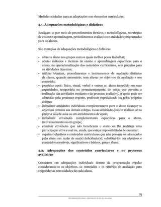 Medidas	adotadas	para	as	adaptações	nos	elementos	curriculares:

2.1. Adequações metodológicas e didáticas

Realizam-se	por	meio	de	procedimentos	técnicos	e	metodológicos,	estratégias	
de	ensino	e	aprendizagem,	procedimentos	avaliativos	e	atividades	programadas	
para os alunos.

São	exemplos	de	adequações	metodológicas	e	didáticas:

•	 situar	o	aluno	nos	grupos	com	os	quais	melhor	possa	trabalhar;	
•	 adotar	 métodos	 e	 técnicas	 de	 ensino	 e	 aprendizagem	 específicas	 para	 o	
   aluno,	na	operacionalização	dos	conteúdos	curriculares,	sem	prejuízo	para	
   as atividades docentes;
•	 utilizar	 técnicas,	 procedimentos	 e	 instrumentos	 de	 avaliação	 distintos	
   da	 classe,	 quando	 necessário,	 sem	 alterar	 os	 objetivos	 da	 avaliação	 e	 seu	
   conteúdo;
•	 propiciar	 apoio	 físico,	 visual,	 verbal	 e	 outros	 ao	 aluno	 impedido	 em	 suas	
   capacidades,	 temporária	 ou	 permanentemente,	 de	 modo	 que	 permita	 a	
   realização das atividades escolares e do processo avaliativo. O apoio pode ser
   oferecido	 pelo	 professor	 regente,	 professor	 especializado	 ou	 pelos	 próprios	
   colegas;
• introduzir atividades individuais complementares para o aluno alcançar os
   objetivos	comuns	aos	demais	colegas.	Essas	atividades	podem	realizar-se	na	
   própria	sala	de	aula	ou	em	atendimentos	de	apoio;
•	 introduzir	 atividades	 complementares	 específicas	 para	 o	 aluno,	
   individualmente ou em grupo;
•	 eliminar	 atividades	 que	 não	 beneficiem	 o	 aluno	 ou	 lhe	 restrinja	 uma	
   participação	ativa	e	real	ou,	ainda,	que	esteja	impossibilitado	de	executar;
•	 suprimir	objetivos	e	conteúdos	curriculares	que	não	possam	ser	alcançados	
   pelo	 aluno	 em	 razão	 de	 sua(s)	 deficiência(s);	 substituí-los	 por	 objetivos	 e	
   conteúdos	acessíveis,	significativos	e	básicos,	para	o	aluno.

2.2. Adequações dos conteúdos curriculares e no processo
avaliativo

Consistem	 em	 adequações	 individuais	 dentro	 da	 programação	 regular	
considerando-se	 os	 objetivos,	 os	 conteúdos	 e	 os	 critérios	 de	 avaliação	 para	
responder às necessidades de cada aluno.




                                                                                      5
                         RECOMENDAÇÕES PARA A CONSTRUÇÃO DE ESCOLA INCLUSIVA
 