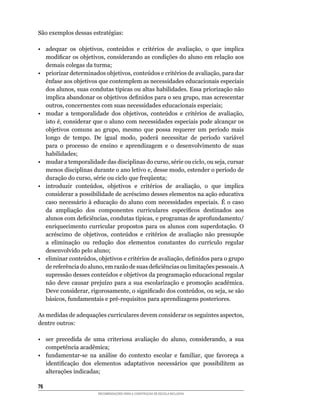 São	exemplos	dessas	estratégias:

•	 adequar	 os	 objetivos,	 conteúdos	 e	 critérios	 de	 avaliação,	 o	 que	 implica	
   modificar	os	objetivos,	considerando	as	condições	do	aluno	em	relação	aos	
   demais colegas da turma;
•	 priorizar	determinados	objetivos,	conteúdos	e	critérios	de	avaliação,	para	dar	
   ênfase	aos	objetivos	que	contemplem	as	necessidades	educacionais	especiais	
   dos	alunos,	suas	condutas	típicas	ou	altas	habilidades.	Essa	priorização	não	
   implica	abandonar	os	objetivos	definidos	para	o	seu	grupo,	mas	acrescentar	
   outros,	concernentes	com	suas	necessidades	educacionais	especiais;
•	 mudar	 a	 temporalidade	 dos	 objetivos,	 conteúdos	 e	 critérios	 de	 avaliação,	
   isto	é,	considerar	que	o	aluno	com	necessidades	especiais	pode	alcançar	os	
   objetivos	 comuns	 ao	 grupo,	 mesmo	 que	 possa	 requerer	 um	 período	 mais	
   longo	 de	 tempo.	 De	 igual	 modo,	 poderá	 necessitar	 de	 período	 variável	
   para o processo de ensino e aprendizagem e o desenvolvimento de suas
   habilidades;
•	 mudar	a	temporalidade	das	disciplinas	do	curso,	série	ou	ciclo,	ou	seja,	cursar	
   menos	disciplinas	durante	o	ano	letivo	e,	desse	modo,	estender	o	período	de	
   duração	do	curso,	série	ou	ciclo	que	freqüenta;
•	 introduzir	 conteúdos,	 objetivos	 e	 critérios	 de	 avaliação,	 o	 que	 implica	
   considerar	a	possibilidade	de	acréscimo	desses	elementos	na	ação	educativa	
   caso	 necessário	 à	 educação	 do	 aluno	 com	 necessidades	 especiais.	 É	 o	 caso	
   da	 ampliação	 dos	 componentes	 curriculares	 específicos	 destinados	 aos	
   alunos	com	deficiências,	condutas	típicas,	e	programas	de	aprofundamento/
   enriquecimento	 curricular	 propostos	 para	 os	 alunos	 com	 superdotação.	 O	
   acréscimo	 de	 objetivos,	 conteúdos	 e	 critérios	 de	 avaliação	 não	 pressupõe	
   a	 eliminação	 ou	 redução	 dos	 elementos	 constantes	 do	 currículo	 regular	
   desenvolvido pelo aluno;
•	 eliminar	conteúdos,	objetivos	e	critérios	de	avaliação,	definidos	para	o	grupo	
   de	referência	do	aluno,	em	razão	de	suas	deficiências	ou	limitações	pessoais.	A	
   supressão	desses	conteúdos	e	objetivos	da	programação	educacional	regular	
   não	 deve	 causar	 prejuízo	 para	 a	 sua	 escolarização	 e	 promoção	 acadêmica.	
   Deve	considerar,	rigorosamente,	o	significado	dos	conteúdos,	ou	seja,	se	são	
   básicos,	fundamentais	e	pré-requisitos	para	aprendizagens	posteriores.

As	medidas	de	adequações	curriculares	devem	considerar	os	seguintes	aspectos,	
dentre	outros:

•	 ser	 precedida	 de	 uma	 criteriosa	 avaliação	 do	 aluno,	 considerando,	 a	 sua	
   competência acadêmica;
•	 fundamentar-se	 na	 análise	 do	 contexto	 escolar	 e	 familiar,	 que	 favoreça	 a	
   identificação	 dos	 elementos	 adaptativos	 necessários	 que	 possibilitem	 as	
   alterações indicadas;

6
                         RECOMENDAÇÕES PARA A CONSTRUÇÃO DE ESCOLA INCLUSIVA
 