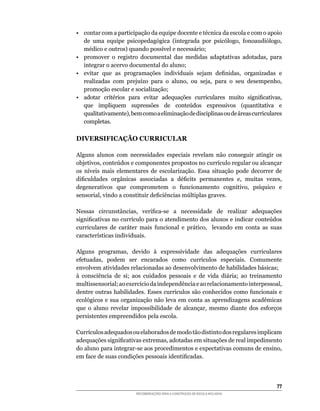•	 contar	com	a	participação	da	equipe	docente	e	técnica	da	escola	e	com	o	apoio	
   de	 uma	 equipe	 psicopedagógica	 (integrada	 por	 psicólogo,	 fonoaudiólogo,	
   médico	e	outros)	quando	possível	e	necessário;
•	 promover	 o	 registro	 documental	 das	 medidas	 adaptativas	 adotadas,	 para	
   integrar o acervo documental do aluno;
•	 evitar	 que	 as	 programações	 individuais	 sejam	 definidas,	 organizadas	 e	
   realizadas	 com	 prejuízo	 para	 o	 aluno,	 ou	 seja,	 para	 o	 seu	 desempenho,	
   promoção escolar e socialização;
•	 adotar	 critérios	 para	 evitar	 adequações	 curriculares	 muito	 significativas,	
   que	 impliquem	 supressões	 de	 conteúdos	 expressivos	 (quantitativa	 e	
   qualitativamente),	bem	como	a	eliminação	de	disciplinas	ou	de	áreas	curriculares	
   completas.

DIVERSIFICAÇÃO CURRICULAR

Alguns alunos com necessidades especiais revelam não conseguir atingir os
objetivos,	conteúdos	e	componentes	propostos	no	currículo	regular	ou	alcançar	
os	 níveis	 mais	 elementares	 de	 escolarização.	 Essa	 situação	 pode	 decorrer	 de	
dificuldades	 orgânicas	 associadas	 a	 déficits	 permanentes	 e,	 muitas	 vezes,	
degenerativos	 que	 comprometem	 o	 funcionamento	 cognitivo,	 psíquico	 e	
sensorial,	vindo	a	constituir	deficiências	múltiplas	graves.

Nessas	 circunstâncias,	 verifica-se	 a	 necessidade	 de	 realizar	 adequações	
significativas	no	currículo	para	o	atendimento	dos	alunos	e	indicar	conteúdos	
curriculares	 de	 caráter	 mais	 funcional	 e	 prático,	 	 levando	 em	 conta	 as	 suas	
características	individuais.

Alguns	 programas,	 devido	 à	 expressividade	 das	 adequações	 curriculares	
efetuadas,	 podem	 ser	 encarados	 como	 currículos	 especiais.	 Comumente	
envolvem	atividades	relacionadas	ao	desenvolvimento	de	habilidades	básicas;
à	 consciência	 de	 si;	 aos	 cuidados	 pessoais	 e	 de	 vida	 diária;	 ao	 treinamento	
multissensorial;	ao	exercício	da	independência	e	ao	relacionamento	interpessoal,	
dentre	outras	habilidades.	Esses	currículos	são	conhecidos	como	funcionais	e	
ecológicos	e	sua	organização	não	leva	em	conta	as	aprendizagens	acadêmicas	
que	 o	 aluno	 revelar	 impossibilidade	 de	 alcançar,	 mesmo	 diante	 dos	 esforços	
persistentes empreendidos pela escola.

Currículos	adequados	ou	elaborados	de	modo	tão	distinto	dos	regulares	implicam	
adequações	significativas	extremas,	adotadas	em	situações	de	real	impedimento	
do	aluno	para	integrar-se	aos	procedimentos	e	expectativas	comuns	de	ensino,	
em	face	de	suas	condições	pessoais	identificadas.




                                                                                     
                         RECOMENDAÇÕES PARA A CONSTRUÇÃO DE ESCOLA INCLUSIVA
 