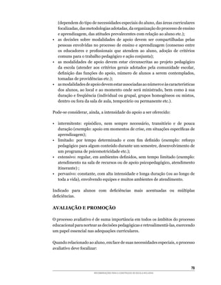 (dependem	do	tipo	de	necessidades	especiais	do	aluno,	das	áreas	curriculares	
   focalizadas,	das	metodologias	adotadas,	da	organização	do	processo	de	ensino	
   e	aprendizagem,	das	atitudes	prevalecentes	com	relação	ao	aluno	etc.);
•	 as	 decisões	 sobre	 modalidades	 de	 apoio	 devem	 ser	 compartilhadas	 pelas	
   pessoas	envolvidas	no	processo	de	ensino	e	aprendizagem	(consenso	entre	
   os	 educadores	 e	 profissionais	 que	 atendem	 ao	 aluno,	 adoção	 de	 critérios	
   comuns	para	o	trabalho	pedagógico	e	ação	conjunta);
•	 as	 modalidades	 de	 apoio	 devem	 estar	 circunscritas	 ao	 projeto	 pedagógico	
   da	 escola	 (atender	 aos	 critérios	 gerais	 adotados	 pela	 comunidade	 escolar,	
   definição	 das	 funções	 do	 apoio,	 número	 de	 alunos	 a	 serem	 contemplados,	
   tomadas	de	providências	etc.);
•	 as	modalidades	de	apoio	devem	estar	associadas	ao	número	e	às	características	
   dos	alunos,	ao	local	e	ao	momento	onde	será	ministrado,	bem	como	à	sua	
   duração	e	freqüência	(individual	ou	grupal,	grupos	homogêneos	ou	mistos,	
   dentro	ou	fora	da	sala	de	aula,	temporário	ou	permanente	etc.).

Pode-se	considerar,	ainda,	a	intensidade	do	apoio	a	ser	oferecido:

•	 intermitente:	 episódico,	 nem	 sempre	 necessário,	 transitório	 e	 de	 pouca	
   duração	(exemplo:	apoio	em	momentos	de	crise,	em	situações	específicas	de	
   aprendizagem);
•	 limitado:	 por	 tempo	 determinado	 e	 com	 fim	 definido	 (exemplo:	 reforço	
   pedagógico	para	algum	conteúdo	durante	um	semestre,	desenvolvimento	de	
   um	programa	de	psicomotricidade	etc.);
•	 extensivo:	regular,	em	ambientes	definidos,	sem	tempo	limitado	(exemplo:	
   atendimento	na	sala	de	recursos	ou	de	apoio	psicopedagógico,	atendimento	
   itinerante)	;
•	 pervasivo:	constante,	com	alta	intensidade	e	longa	duração	(ou	ao	longo	de	
   toda	a	vida),	envolvendo	equipes	e	muitos	ambientes	de	atendimento.

Indicado	 para	 alunos	 com	 deficiências	 mais	 acentuadas	 ou	 múltiplas	
deficiências.

AVALIAÇÃO E PROMOÇÃO

O	processo	avaliativo	é	de	suma	importância	em	todos	os	âmbitos	do	processo	
educacional	para	nortear	as	decisões	pedagógicas	e	retroalimentá-las,	exercendo	
um	papel	essencial	nas	adequações	curriculares.

Quando	relacionado	ao	aluno,	em	face	de	suas	necessidades	especiais,	o	processo	
avaliativo	deve	focalizar:



                                                                                   
                        RECOMENDAÇÕES PARA A CONSTRUÇÃO DE ESCOLA INCLUSIVA
 