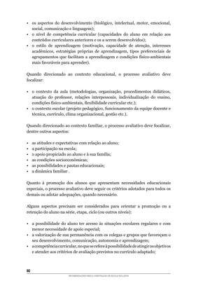 •	 os	 aspectos	 do	 desenvolvimento	 (biológico,	 intelectual,	 motor,	 emocional,	
   social,	comunicação	e	linguagem);
•	 o	 nível	 de	 competência	 curricular	 (capacidades	 do	 aluno	 em	 relação	 aos	
   conteúdos	curriculares	anteriores	e	os	a	serem	desenvolvidos);
•	 o	 estilo	 de	 aprendizagem	 (motivação,	 capacidade	 de	 atenção,	 interesses	
   acadêmicos,	 estratégias	 próprias	 de	 aprendizagem,	 tipos	 preferenciais	 de	
   agrupamentos	 que	 facilitam	 a	 aprendizagem	 e	 condições	 físico-ambientais	
   mais	favoráveis	para	aprender).

Quando	 direcionado	 ao	 contexto	 educacional,	 o	 processo	 avaliativo	 deve	
focalizar:

•	 o	 contexto	 da	 aula	 (metodologias,	 organização,	 procedimentos	 didáticos,	
   atuação	 do	 professor,	 relações	 interpessoais,	 individualização	 do	 ensino,	
   condições	físico-ambientais,	flexibilidade	curricular	etc.);
•	 o	contexto	escolar	(projeto	pedagógico,	funcionamento	da	equipe	docente	e	
   técnica,	currículo,	clima	organizacional,	gestão	etc.).

Quando	direcionado	ao	contexto	familiar,	o	processo	avaliativo	deve	focalizar,	
dentre	outros	aspectos:

•    as atitudes e expectativas com relação ao aluno;
•    a participação na escola;
•	   o	apoio	propiciado	ao	aluno	e	à	sua	família;
•	   as	condições	socioeconômicas;
•    as possibilidades e pautas educacionais;
•	   a	dinâmica	familiar	.

Quanto	 à	 promoção	 dos	 alunos	 que	 apresentam	 necessidades	 educacionais	
especiais,	o	processo	avaliativo	deve	seguir	os	critérios	adotados	para	todos	os	
demais	ou	adotar	adequações,	quando	necessário.

Alguns aspectos precisam ser considerados para orientar a promoção ou a
retenção	do	aluno	na	série,	etapa,	ciclo	(ou	outros	níveis):

• a possibilidade do aluno ter acesso às situações escolares regulares e com
   menor necessidade de apoio especial;
•	 a	valorização	de	sua	permanência	com	os	colegas	e	grupos	que	favoreçam	o	
   seu	desenvolvimento,	comunicação,	autonomia	e	aprendizagem;
•	 a	competência	curricular,	no	que	se	refere	à	possibilidade	de	atingir	os	objetivos	
   e	atender	aos	critérios	de	avaliação	previstos	no	currículo	adaptado;



80
                         RECOMENDAÇÕES PARA A CONSTRUÇÃO DE ESCOLA INCLUSIVA
 