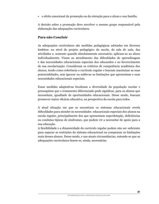•	 o	efeito	emocional	da	promoção	ou	da	retenção	para	o	aluno	e	sua	família.

A	 decisão	 sobre	 a	 promoção	 deve	 envolver	 o	 mesmo	 grupo	 responsável	 pela	
elaboração	das	adequações	curriculares.	

Para não Concluir

As	 adequações	 curriculares	 são	 medidas	 pedagógicas	 adotadas	 em	 diversos	
âmbitos:	 no	 nível	 do	 projeto	 pedagógico	 da	 escola,	 da	 sala	 de	 aula,	 das	
atividades	e,	somente	quando	absolutamente	necessário,	aplicam-se	ao	aluno	
individualmente.	 Visam	 ao	 atendimento	 das	 dificuldades	 de	 aprendizagem	
e	 das	 necessidades	 educacionais	 especiais	 dos	 educandos	 e	 ao	 favorecimento	
de	 sua	 escolarização.	 Consideram	 os	 critérios	 de	 competência	 acadêmica	 dos	
alunos,	tendo	como	referência	o	currículo	regular	e	buscam	maximizar	as	suas	
potencialidades,	sem	ignorar	ou	sublevar	as	limitações	que	apresentam	e	suas	
necessidades educacionais especiais.

Essas	 medidas	 adaptativas	 focalizam	 a	 diversidade	 da	 população	 escolar	 e	
pressupõem	que	o	tratamento	diferenciado	pode	significar,	para	os	alunos	que	
necessitam,	 igualdade	 de	 oportunidades	 educacionais.	 Desse	 modo,	 buscam	
promover	maior	eficácia	educativa,	na	perspectiva	da	escola	para	todos.

A	 atual	 situação	 em	 que	 se	 encontram	 os	 sistemas	 educacionais	 revela	
dificuldades	para	atender	às	necessidades		educacionais	especiais	dos	alunos	na	
escola	regular,	principalmente	dos	que	apresentam	superdotação,	deficiências	
ou	condutas	típicas	de	síndromes,	que	podem	vir	a	necessitar	de	apoio	para	a	
sua educação.
A	flexibilidade	e	a	dinamicidade	do	currículo	regular	podem	não	ser	suficiente	
para superar as restrições do sistema educacional ou compensar as limitações
reais	desses	alunos.	Desse	modo,	e	nas	atuais	circunstâncias,	entende-se	que	as	
adequações	curriculares	fazem-se,	ainda,	necessárias.




                                                                                 81
                        RECOMENDAÇÕES PARA A CONSTRUÇÃO DE ESCOLA INCLUSIVA
 